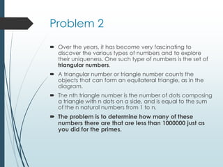 Problem 2
 Over the years, it has become very fascinating to
discover the various types of numbers and to explore
their uniqueness. One such type of numbers is the set of
triangular numbers.
 A triangular number or triangle number counts the
objects that can form an equilateral triangle, as in the
diagram.
 The nth triangle number is the number of dots composing
a triangle with n dots on a side, and is equal to the sum
of the n natural numbers from 1 to n.
 The problem is to determine how many of these
numbers there are that are less than 1000000 just as
you did for the primes.
 