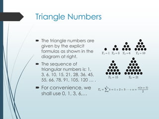 Triangle Numbers
 The triangle numbers are
given by the explicit
formulas as shown in the
diagram at right.
 The sequence of
triangular numbers is: 1,
3, 6, 10, 15, 21, 28, 36, 45,
55, 66, 78, 91, 105, 120 … .
 For convenience, we
shall use 0, 1, 3, 6,…
 