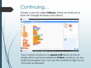Continuing…
Create a new list called TriNums, which we shall use to
store the Triangle Numbers and clear it.
Your control construct is a repeat until block as shown
inside which we have nested an if-then construct. As you
build the program you can use the controls at right to run
and stop as required.
 