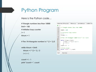 Python Program
# Triangle numbers less than 10000
limit = 100
# Initialise loop counter
i = 1
trinum = 1
# The i th triangular number is i * (i + 1)/2
while trinum < limit:
trinum = i * (i + 1) / 2
i = i + 1
count = i - 1
print "count = ", count
Here is the Python code…
 