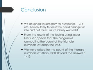 Conclusion
 We designed this program for numbers 0, 1, 3, 6
etc. You could try to see if you could arrange for
it to print out the list as we initially wanted it.
 From the results of the testing using lower
limits, it appears that the program is
computing the count of the triangle
numbers less than the limit.
 We were asked for the count of the triangle
numbers less than 1000000 and the answer is
1413.
 