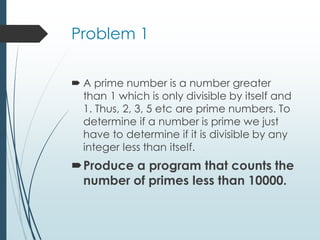 Problem 1
 A prime number is a number greater
than 1 which is only divisible by itself and
1. Thus, 2, 3, 5 etc are prime numbers. To
determine if a number is prime we just
have to determine if it is divisible by any
integer less than itself.
Produce a program that counts the
number of primes less than 10000.
 