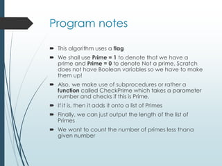 Program notes
 This algorithm uses a flag
 We shall use Prime = 1 to denote that we have a
prime and Prime = 0 to denote Not a prime. Scratch
does not have Boolean variables so we have to make
them up!
 Also, we make use of subprocedures or rather a
function called CheckPrime which takes a parameter
number and checks if this is Prime.
 If it is, then it adds it onto a list of Primes
 Finally, we can just output the length of the list of
Primes
 We want to count the number of primes less thana
given number
 