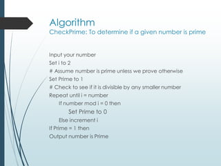 Algorithm
CheckPrime: To determine if a given number is prime
Input your number
Set i to 2
# Assume number is prime unless we prove otherwise
Set Prime to 1
# Check to see if it is divisible by any smaller number
Repeat until i = number
If number mod i = 0 then
Set Prime to 0
Else increment i
If Prime = 1 then
Output number is Prime
 