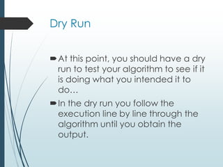 Dry Run
At this point, you should have a dry
run to test your algorithm to see if it
is doing what you intended it to
do…
In the dry run you follow the
execution line by line through the
algorithm until you obtain the
output.
 