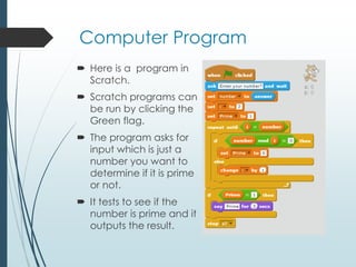 Computer Program
 Here is a program in
Scratch.
 Scratch programs can
be run by clicking the
Green flag.
 The program asks for
input which is just a
number you want to
determine if it is prime
or not.
 It tests to see if the
number is prime and it
outputs the result.
 