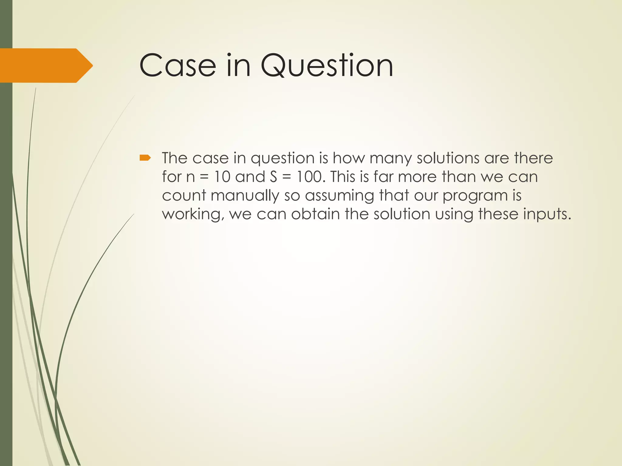 Case in Question
 The case in question is how many solutions are there
for n = 10 and S = 100. This is far more than we can
count manually so assuming that our program is
working, we can obtain the solution using these inputs.
 