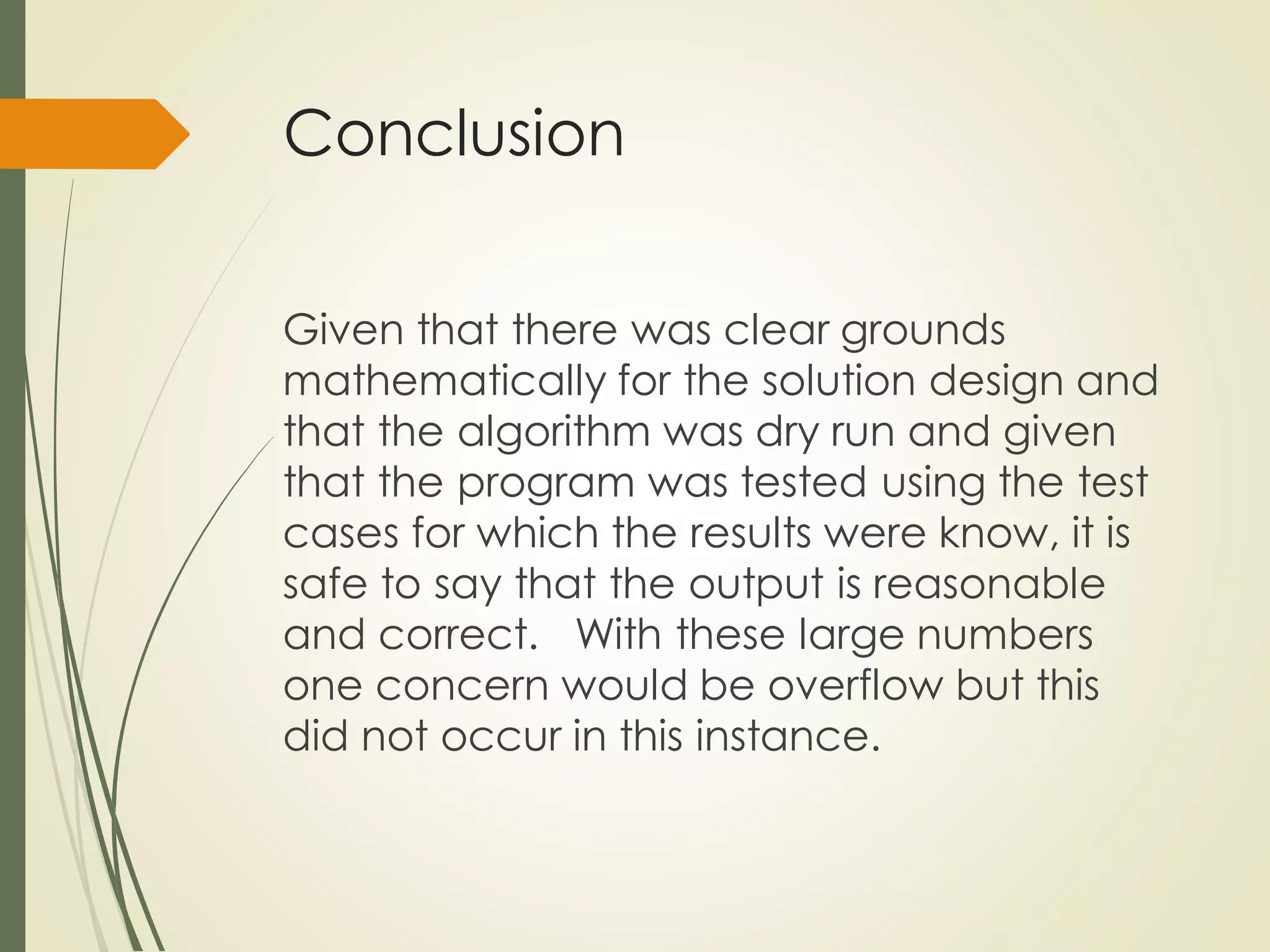 Conclusion
Given that there was clear grounds
mathematically for the solution design and
that the algorithm was dry run and given
that the program was tested using the test
cases for which the results were know, it is
safe to say that the output is reasonable
and correct. With these large numbers
one concern would be overflow but this
did not occur in this instance.
 