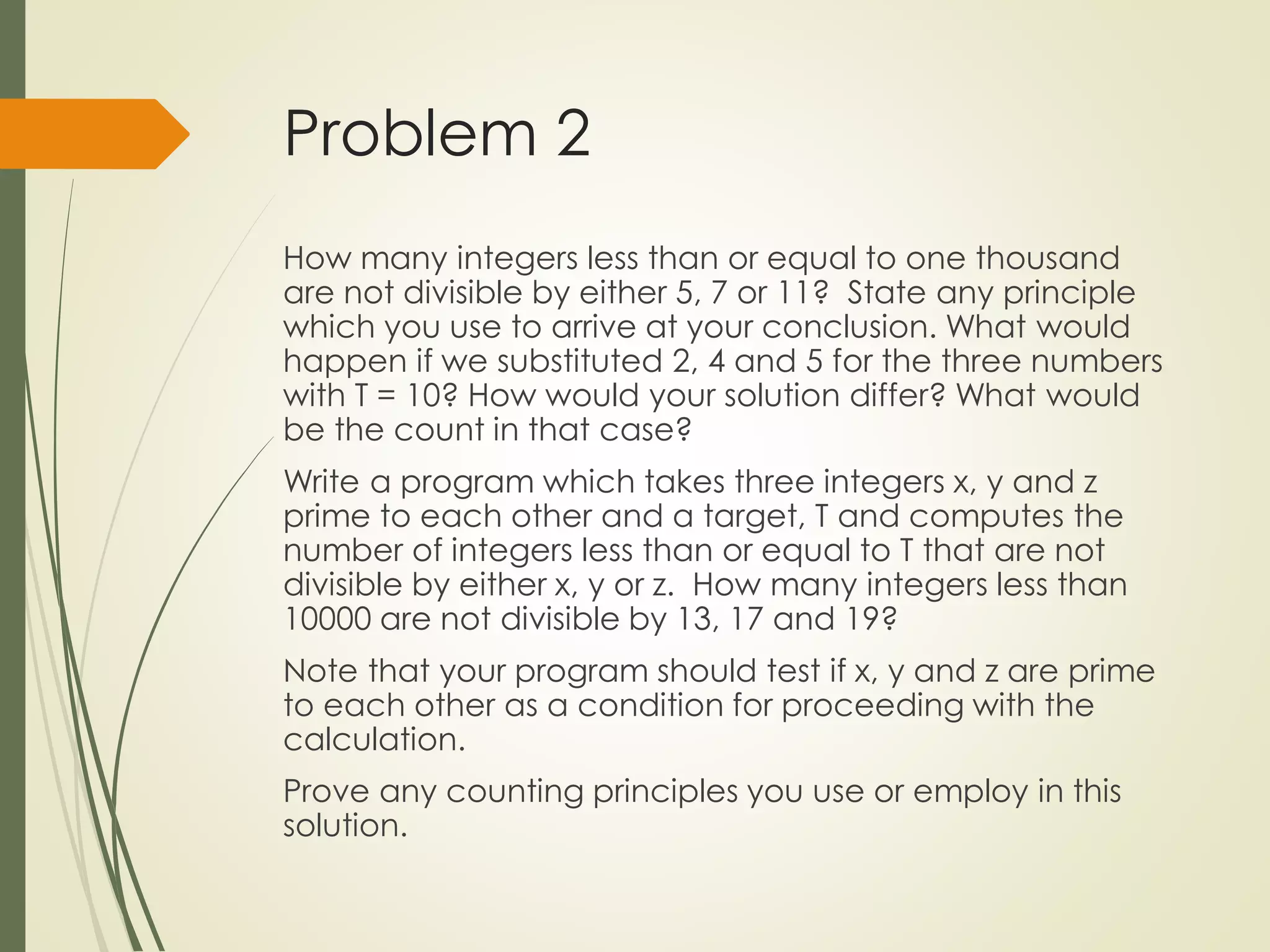 Problem 2
How many integers less than or equal to one thousand
are not divisible by either 5, 7 or 11? State any principle
which you use to arrive at your conclusion. What would
happen if we substituted 2, 4 and 5 for the three numbers
with T = 10? How would your solution differ? What would
be the count in that case?
Write a program which takes three integers x, y and z
prime to each other and a target, T and computes the
number of integers less than or equal to T that are not
divisible by either x, y or z. How many integers less than
10000 are not divisible by 13, 17 and 19?
Note that your program should test if x, y and z are prime
to each other as a condition for proceeding with the
calculation.
Prove any counting principles you use or employ in this
solution.
 