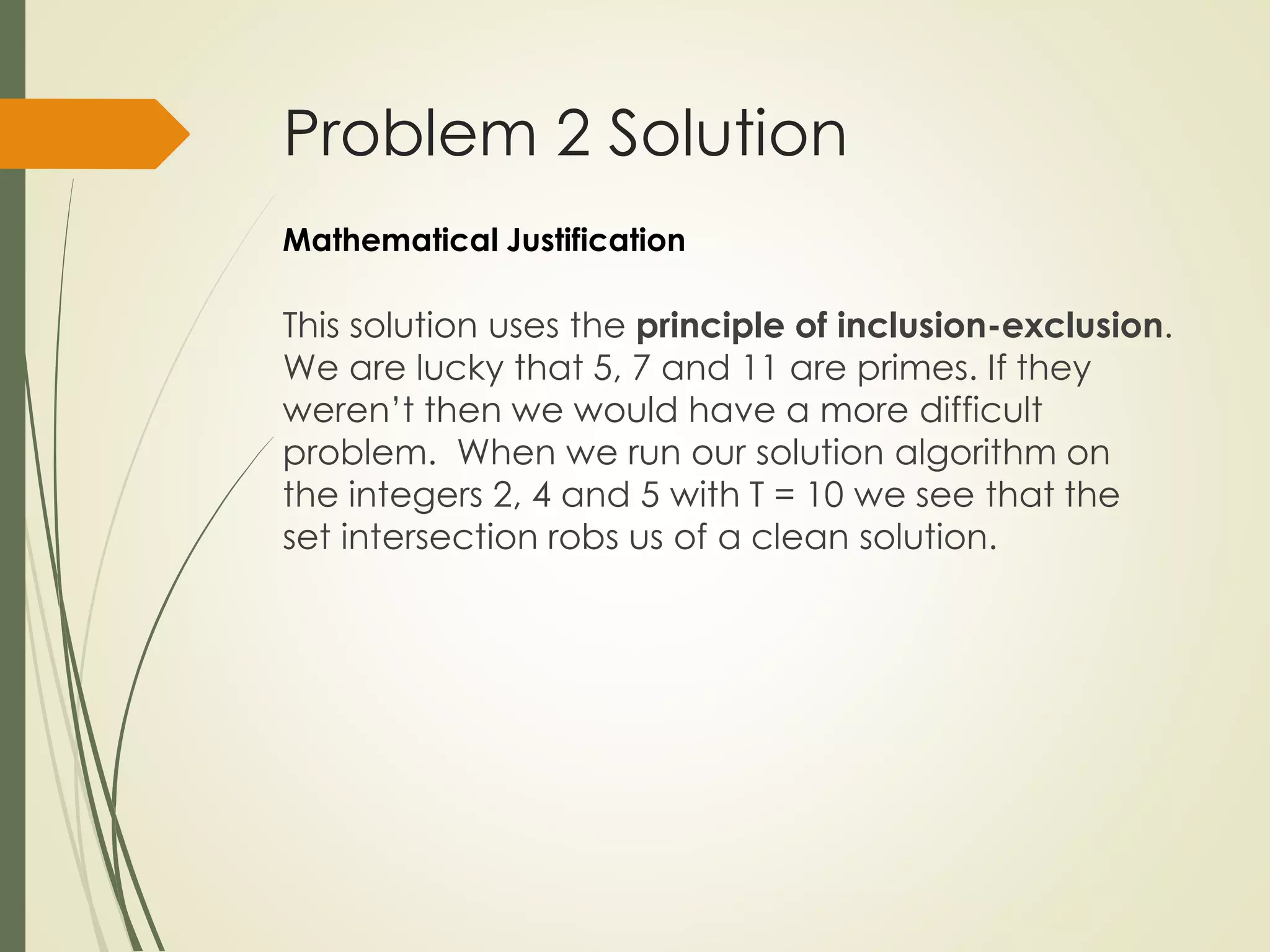 Problem 2 Solution
This solution uses the principle of inclusion-exclusion.
We are lucky that 5, 7 and 11 are primes. If they
weren’t then we would have a more difficult
problem. When we run our solution algorithm on
the integers 2, 4 and 5 with T = 10 we see that the
set intersection robs us of a clean solution.
Mathematical Justification
 