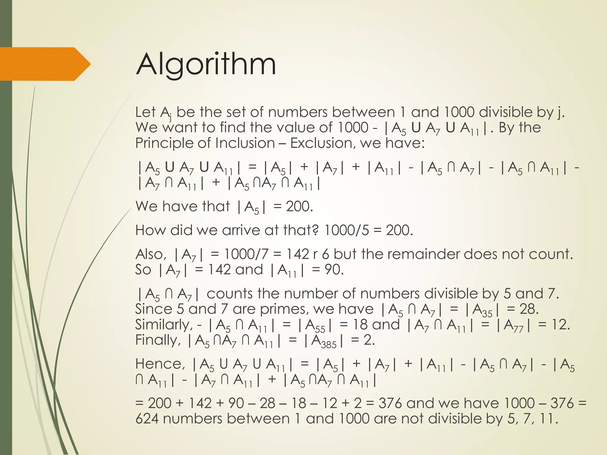 Algorithm
Let Aj be the set of numbers between 1 and 1000 divisible by j.
We want to find the value of 1000 - |A5 Ս A7 Ս A11|. By the
Principle of Inclusion – Exclusion, we have:
|A5 Ս A7 Ս A11| = |A5| + |A7| + |A11| - |A5 ∩ A7| - |A5 ∩ A11| -
|A7 ∩ A11| + |A5 ∩A7 ∩ A11|
We have that |A5| = 200.
How did we arrive at that? 1000/5 = 200.
Also, |A7| = 1000/7 = 142 r 6 but the remainder does not count.
So |A7| = 142 and |A11| = 90.
|A5 ∩ A7| counts the number of numbers divisible by 5 and 7.
Since 5 and 7 are primes, we have |A5 ∩ A7| = |A35| = 28.
Similarly, - |A5 ∩ A11| = |A55| = 18 and |A7 ∩ A11| = |A77| = 12.
Finally, |A5 ∩A7 ∩ A11| = |A385| = 2.
Hence, |A5 U A7 U A11| = |A5| + |A7| + |A11| - |A5 ∩ A7| - |A5
∩ A11| - |A7 ∩ A11| + |A5 ∩A7 ∩ A11|
= 200 + 142 + 90 – 28 – 18 – 12 + 2 = 376 and we have 1000 – 376 =
624 numbers between 1 and 1000 are not divisible by 5, 7, 11.
 
