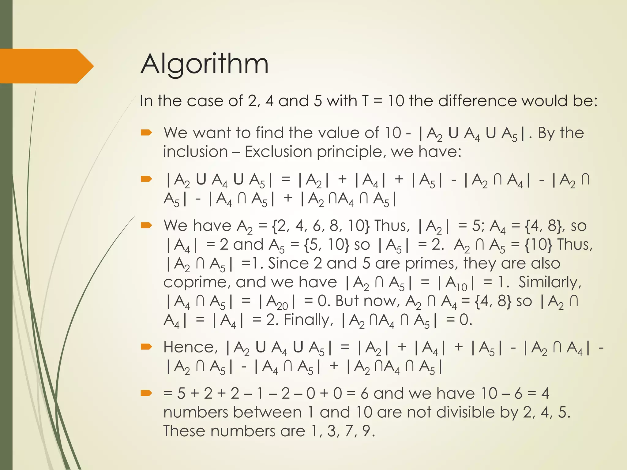 Algorithm
In the case of 2, 4 and 5 with T = 10 the difference would be:
 We want to find the value of 10 - |A2 Ս A4 Ս A5|. By the
inclusion – Exclusion principle, we have:
 |A2 Ս A4 Ս A5| = |A2| + |A4| + |A5| - |A2 ∩ A4| - |A2 ∩
A5| - |A4 ∩ A5| + |A2 ∩A4 ∩ A5|
 We have A2 = {2, 4, 6, 8, 10} Thus, |A2| = 5; A4 = {4, 8}, so
|A4| = 2 and A5 = {5, 10} so |A5| = 2. A2 ∩ A5 = {10} Thus,
|A2 ∩ A5| =1. Since 2 and 5 are primes, they are also
coprime, and we have |A2 ∩ A5| = |A10| = 1. Similarly,
|A4 ∩ A5| = |A20| = 0. But now, A2 ∩ A4 = {4, 8} so |A2 ∩
A4| = |A4| = 2. Finally, |A2 ∩A4 ∩ A5| = 0.
 Hence, |A2 Ս A4 Ս A5| = |A2| + |A4| + |A5| - |A2 ∩ A4| -
|A2 ∩ A5| - |A4 ∩ A5| + |A2 ∩A4 ∩ A5|
 = 5 + 2 + 2 – 1 – 2 – 0 + 0 = 6 and we have 10 – 6 = 4
numbers between 1 and 10 are not divisible by 2, 4, 5.
These numbers are 1, 3, 7, 9.
 