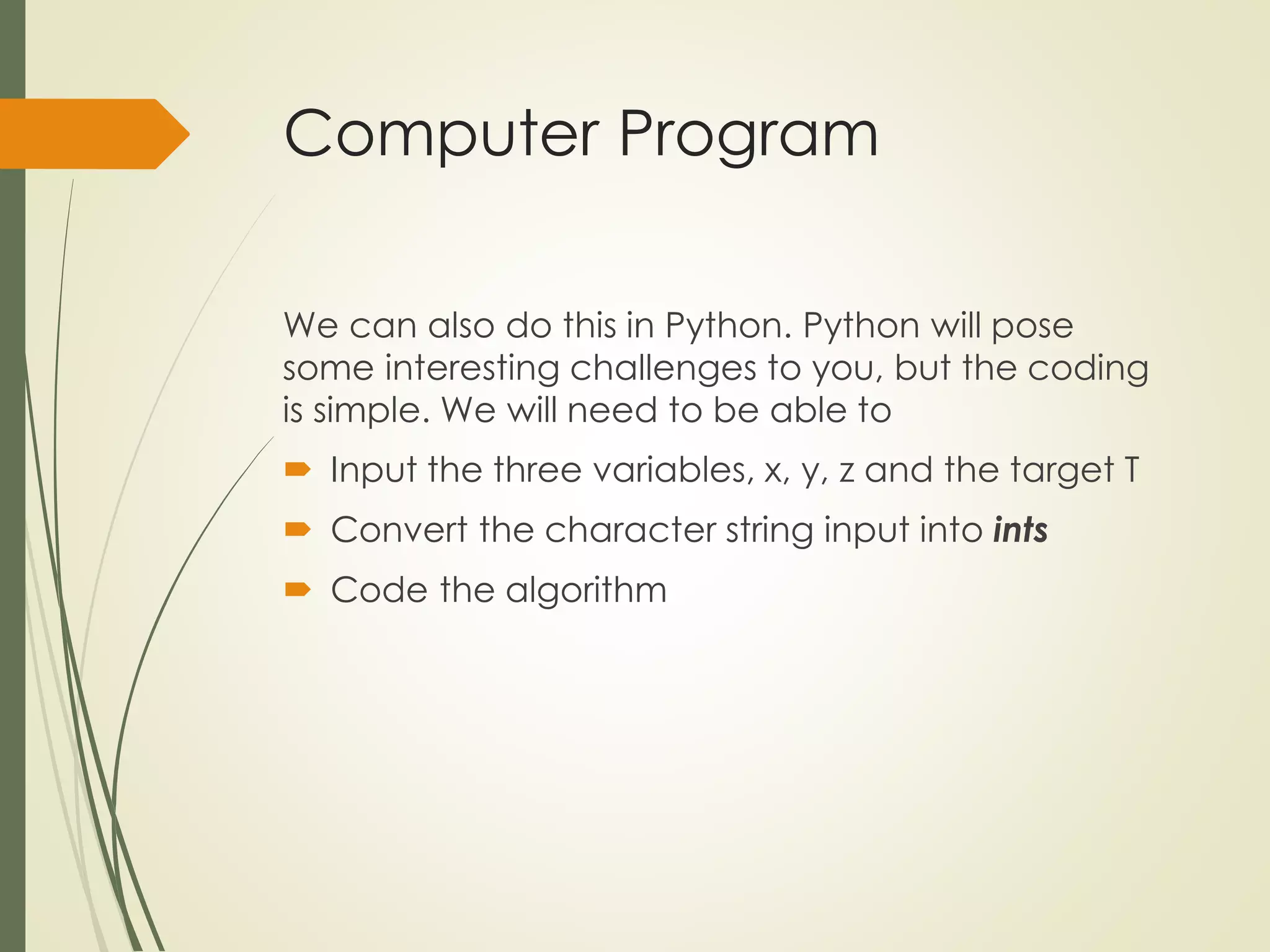 Computer Program
We can also do this in Python. Python will pose
some interesting challenges to you, but the coding
is simple. We will need to be able to
 Input the three variables, x, y, z and the target T
 Convert the character string input into ints
 Code the algorithm
 