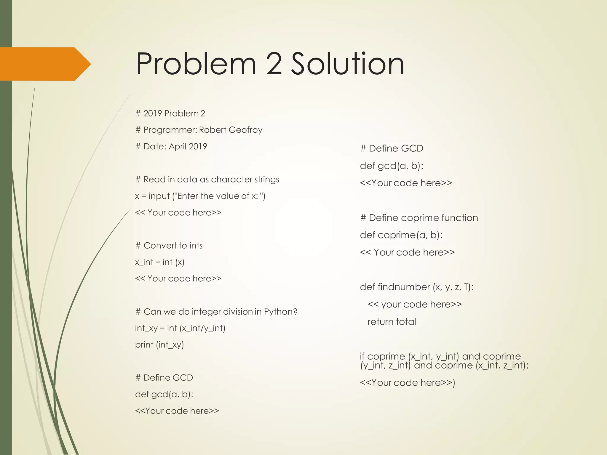Problem 2 Solution
# 2019 Problem 2
# Programmer: Robert Geofroy
# Date: April 2019
# Read in data as character strings
x = input ("Enter the value of x: ")
<< Your code here>>
# Convert to ints
x_int = int (x)
<< Your code here>>
# Can we do integer division in Python?
int_xy = int (x_int/y_int)
print (int_xy)
# Define GCD
def gcd(a, b):
<<Your code here>>
# Define GCD
def gcd(a, b):
<<Your code here>>
# Define coprime function
def coprime(a, b):
<< Your code here>>
def findnumber (x, y, z, T):
<< your code here>>
return total
if coprime (x_int, y_int) and coprime
(y_int, z_int) and coprime (x_int, z_int):
<<Your code here>>)
 