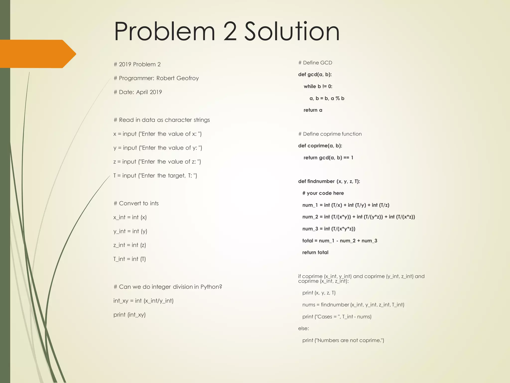 Problem 2 Solution
# 2019 Problem 2
# Programmer: Robert Geofroy
# Date: April 2019
# Read in data as character strings
x = input ("Enter the value of x: ")
y = input ("Enter the value of y: ")
z = input ("Enter the value of z: ")
T = input ("Enter the target, T: ")
# Convert to ints
x_int = int (x)
y_int = int (y)
z_int = int (z)
T_int = int (T)
# Can we do integer division in Python?
int_xy = int (x_int/y_int)
print (int_xy)
# Define GCD
def gcd(a, b):
while b != 0:
a, b = b, a % b
return a
# Define coprime function
def coprime(a, b):
return gcd(a, b) == 1
def findnumber (x, y, z, T):
# your code here
num_1 = int (T/x) + int (T/y) + int (T/z)
num_2 = int (T/(x*y)) + int (T/(y*z)) + int (T/(x*z))
num_3 = int (T/(x*y*z))
total = num_1 - num_2 + num_3
return total
if coprime (x_int, y_int) and coprime (y_int, z_int) and
coprime (x_int, z_int):
print (x, y, z, T)
nums = findnumber (x_int, y_int, z_int, T_int)
print ("Cases = ", T_int - nums)
else:
print ("Numbers are not coprime.")
 