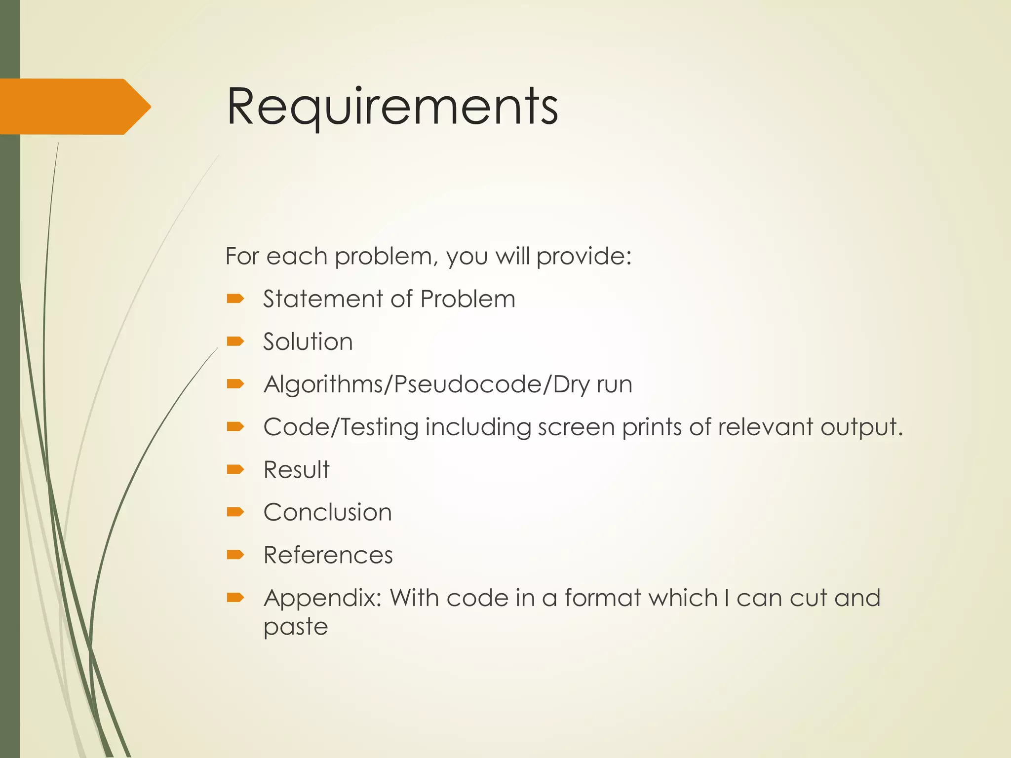 Requirements
For each problem, you will provide:
 Statement of Problem
 Solution
 Algorithms/Pseudocode/Dry run
 Code/Testing including screen prints of relevant output.
 Result
 Conclusion
 References
 Appendix: With code in a format which I can cut and
paste
 