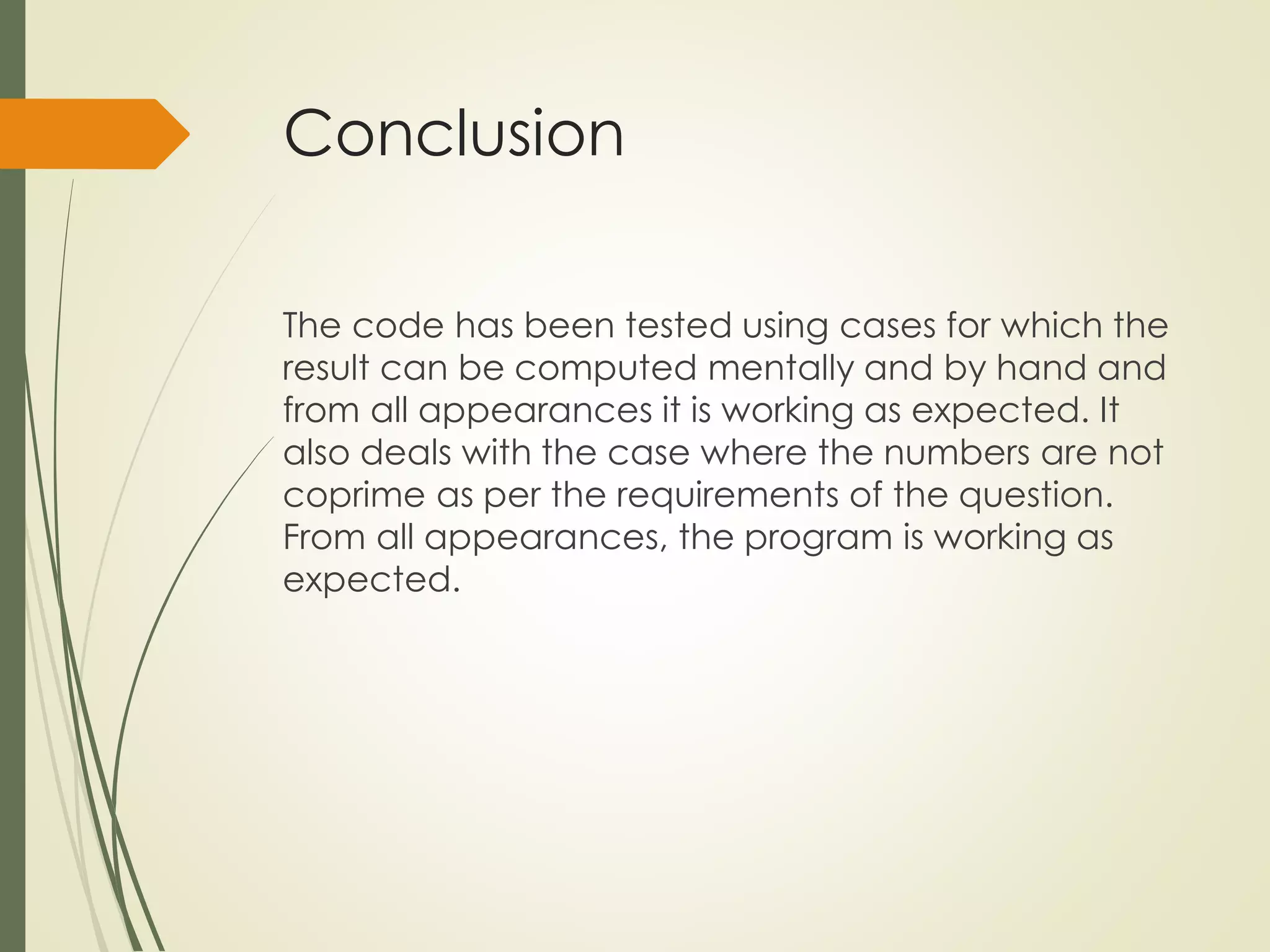 Conclusion
The code has been tested using cases for which the
result can be computed mentally and by hand and
from all appearances it is working as expected. It
also deals with the case where the numbers are not
coprime as per the requirements of the question.
From all appearances, the program is working as
expected.
 