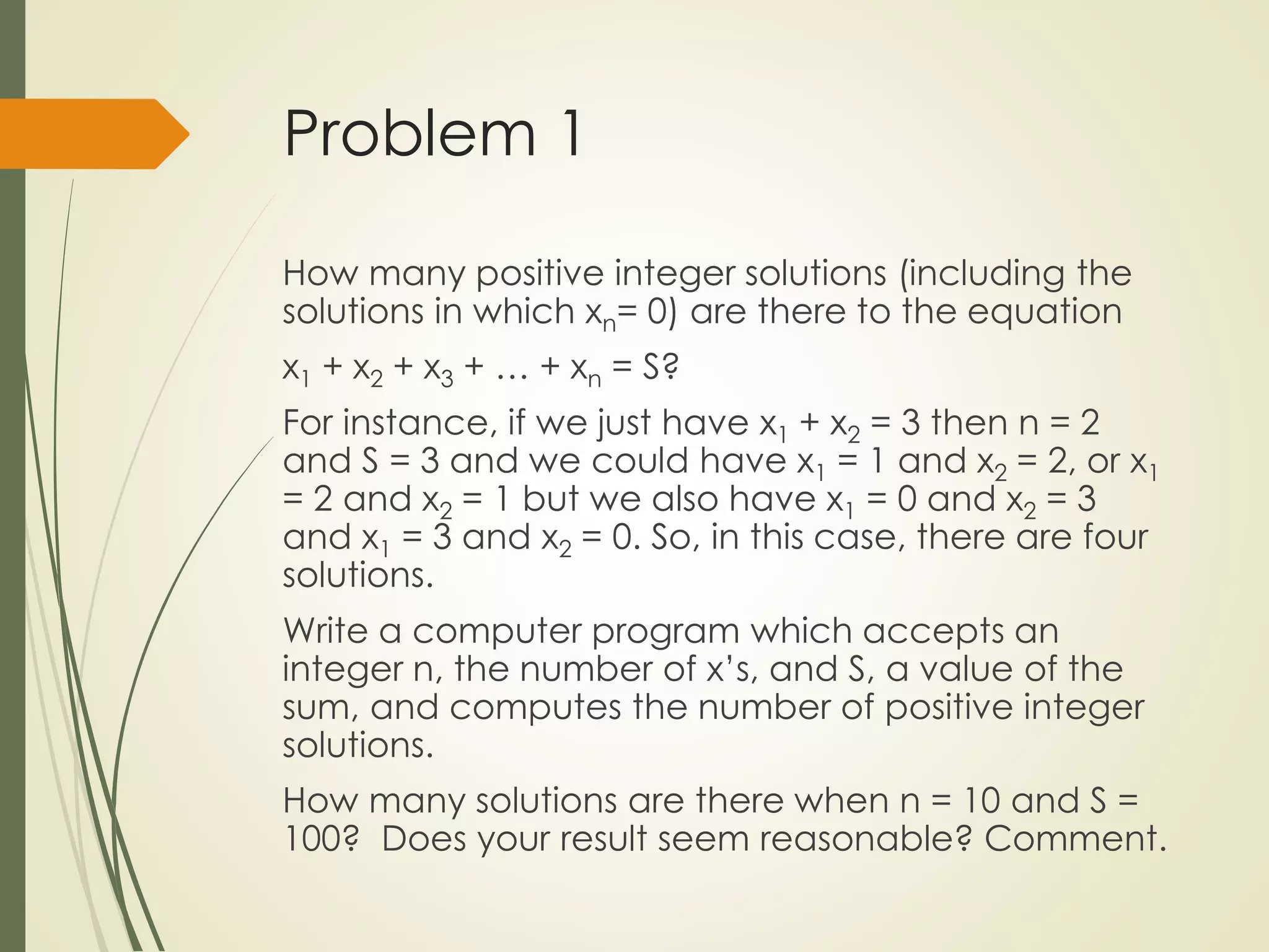 Problem 1
How many positive integer solutions (including the
solutions in which xn= 0) are there to the equation
x1 + x2 + x3 + … + xn = S?
For instance, if we just have x1 + x2 = 3 then n = 2
and S = 3 and we could have x1 = 1 and x2 = 2, or x1
= 2 and x2 = 1 but we also have x1 = 0 and x2 = 3
and x1 = 3 and x2 = 0. So, in this case, there are four
solutions.
Write a computer program which accepts an
integer n, the number of x’s, and S, a value of the
sum, and computes the number of positive integer
solutions.
How many solutions are there when n = 10 and S =
100? Does your result seem reasonable? Comment.
 