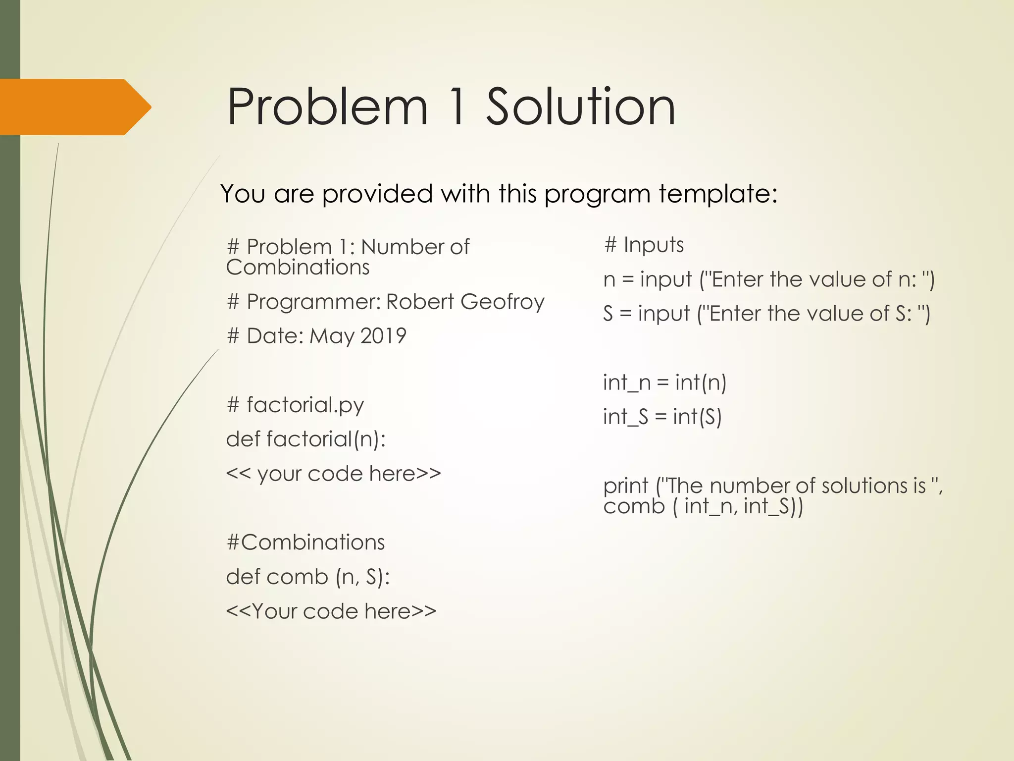 Problem 1 Solution
# Problem 1: Number of
Combinations
# Programmer: Robert Geofroy
# Date: May 2019
# factorial.py
def factorial(n):
<< your code here>>
#Combinations
def comb (n, S):
<<Your code here>>
You are provided with this program template:
# Inputs
n = input ("Enter the value of n: ")
S = input ("Enter the value of S: ")
int_n = int(n)
int_S = int(S)
print ("The number of solutions is ",
comb ( int_n, int_S))
 