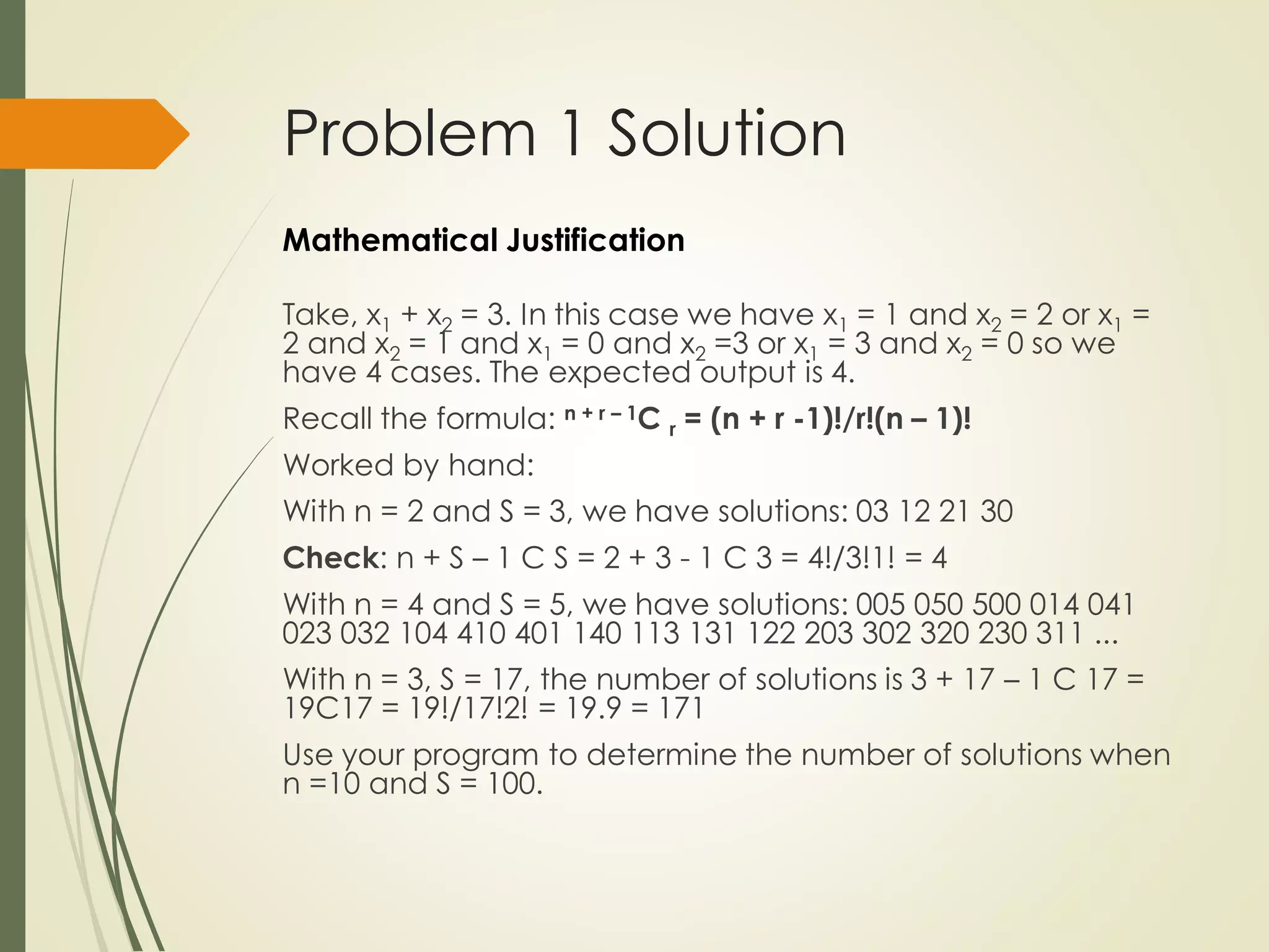 Problem 1 Solution
Take, x1 + x2 = 3. In this case we have x1 = 1 and x2 = 2 or x1 =
2 and x2 = 1 and x1 = 0 and x2 =3 or x1 = 3 and x2 = 0 so we
have 4 cases. The expected output is 4.
Recall the formula: n + r – 1C r = (n + r -1)!/r!(n – 1)!
Worked by hand:
With n = 2 and S = 3, we have solutions: 03 12 21 30
Check: n + S – 1 C S = 2 + 3 - 1 C 3 = 4!/3!1! = 4
With n = 4 and S = 5, we have solutions: 005 050 500 014 041
023 032 104 410 401 140 113 131 122 203 302 320 230 311 ...
With n = 3, S = 17, the number of solutions is 3 + 17 – 1 C 17 =
19C17 = 19!/17!2! = 19.9 = 171
Use your program to determine the number of solutions when
n =10 and S = 100.
Mathematical Justification
 