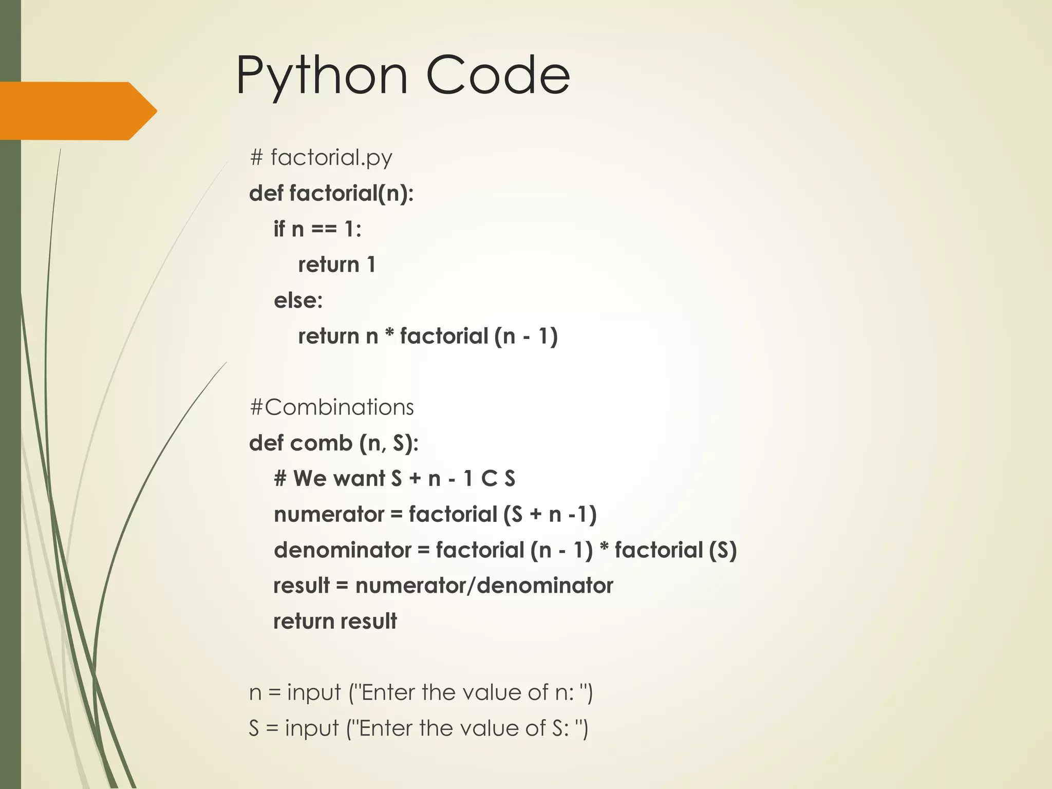 Python Code
# factorial.py
def factorial(n):
if n == 1:
return 1
else:
return n * factorial (n - 1)
#Combinations
def comb (n, S):
# We want S + n - 1 C S
numerator = factorial (S + n -1)
denominator = factorial (n - 1) * factorial (S)
result = numerator/denominator
return result
n = input ("Enter the value of n: ")
S = input ("Enter the value of S: ")
 
