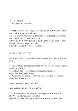 Course Project
Strategic Management
© 2015. Any unauthorized reproduction or distribution of this
material is prohibited without
express written permission. Students are expected to maintain
the integrity of the assignment by
refraining from reproducing or posting the assignment or their
completed work where it can be
viewed by current or future students.
COURSE OBJECTIVES
Upon successful completion of this course, the student will be
able to:
1. Use strategic management tools to evaluate an organization’s
strategic position
2. Evaluate the role strategic management plays in
organizational performance
3. Assess the elements of the strategic management process
including formation,
implementation, and evaluation
BACKGROUND INFORM ATION
You are employed by Strategic Management Consultants
(SMC), an international firm that
specializes in conducting analyses for public, private, non-
 