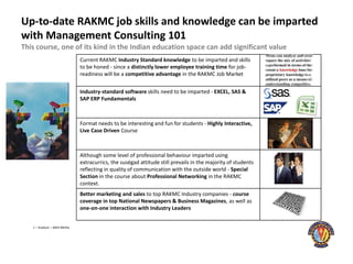 Up-to-date RAKMC job skills and knowledge can be imparted
with Management Consulting 101
This course, one of its kind in the Indian education space can add significant value
                                Current RAKMC Industry Standard knowledge to be imparted and skills
                                to be honed - since a distinctly lower employee training time for job-
                                readiness will be a competitive advantage in the RAKMC Job Market


                                Industry-standard software skills need to be imparted - EXCEL, SAS &
                                SAP ERP Fundamentals



                                Format needs to be interesting and fun for students - Highly Interactive,
                                Live Case Driven Course



                                Although some level of professional behaviour imparted using
                                extracurrics, the suségad attitude still prevails in the majority of students
                                reflecting in quality of communication with the outside world - Special
                                Section in the course about Professional Networking in the RAKMC
                                context.
                                Better marketing and sales to top RAKMC Industry companies - course
                                coverage in top National Newspapers & Business Magazines, as well as
                                one-on-one interaction with Industry Leaders


   1 – Analysis – Akhil Mehta
 