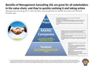 Benefits of Management Consulting 101 are great for all stakeholders
in the value chain, and they’re quickly realising it and taking action
Management Consulting 101 is a Win-Win-Win value proposition for RAKMC Recruiters, BITS Pilani &
Students alike

                                                                                                                                      • Direct Branding the course generates in National & International

                                                                                                     BITS                               newspapers and magazines
                                                                                                                                      • Better placements & MBA/MiM/MS (Management) admits & success in case
                                                                                                                                        competitions for students means better branding and national ranking for

                                                                                                 Pilani                                 the university
                                                                                                                                      • Increasingly Influential network of potential future leaders in the RAKMC
                                                                                                                                        space




                                                                                     RAKMC                                                         • Especially trained new-recruits with applicable knowledge & skills,
                                                                                                                                                     including sales, which is a leadership position requirement
                                                                                                                                                   • Significantly Shortened Training Time – Money in the bank for the

                                                                                    Companies                                                        company
                                                                                                                                                   • With the publicity the course gets in business media, easier to “sell” a
                                                                                                                                                     Goa Campus recruit to clients
                                                                                                                                                   • Companies can give out a live case to the class, to see if the students
                                                                                      (Sr. Leaders from Top RAKMC                                    are capable enough to recruit based on the quality of approach &
                                                                                                                                                     delivery
                                                                                   companies welcomed the course, and
                                                                                       expressed desire to help out)
                                                                                                                                                                       • Better RAKMC Placements, in quality as well as
                                                                                                                                                                         numbers
                                                                                                                                                                       • Faster growth in the companies they get into,

                                                                                           Students                                                                      since specialised knowledge & skills become a
                                                                                                                                                                         competitive advantage
                                                                                                                                                                       • Excellent Preparation for Case Competitions at
                                                                         (20 on-campus students and 30 alumni from across                                                National/International Level (Can compete with
                                                                         campuses confirmed their interest within 3 hours on                                             MBA students)
                                                                                            Facebook)                                                                  • Significantly greater chances of better
                                                                                                                                                                         MBA/MiM/MS (Management) admits
                                                                                                                                                                       • Significantly greater chances of getting a PPO offer
                                                                                                                                                                         from a RAKMC PS2 Station




   1 – Course deliverables will be shared with Goa Campus alumni who are interested in RAKMC lateral jobs on a case by case basis. Akhil Mehta retains the right to publish these deliverables
       subject to the fact that BITS Pilani is an existing licensee of these deliverables, and will never ever have to pay to use these deliverables wholly, or in part, in any course they choose, modify
       the deliverables as per requirements, and profit from Work-Integrated Learning programmes created around the content licensed, provided credit to the original creator is duly given.
 