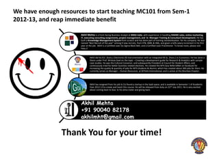 We have enough resources to start teaching MC101 from Sem-1
2012-13, and reap immediate benefit
Management Consulting 101 is a Win-Win-Win value proposition for RAKMC Recruiters, BITS & Students
alike
                                    Akhil Mehta is a front-facing Business Analyst at BMGI India, with experience in handling RAKMC sales, online marketing,
                                    IT, executing consulting assignments, project management, and Sr. Manager Training & Consultant Development, He has
                                    built a Knowledge Management System from scratch and has done part of training standardization for his company. He was
                                    named “Best Recruit of the year” among 9 new recruits, from IITB, IIMB, & IIML, and given a 62% salary increment in his first
                                    year at the job. Akhil is a Certified Lean Six Sigma Black Belt, and a Certified Lean Practitioner. To know more, please visit
                                    http://


                                            Akhil did his B.E. (hons.) Electronics & Instrumentation with an Integrated M.Sc. (hons.) in Economics. He has done a
                                            thesis under Prof. Mridula Goel on the topic – Creating a development guide for Research & Analytics with sample
                                            case studies. He was the Cultural Convenor, and subsequently President at Council for Student Affairs, and
                                            continuously tried for better business-related electives. He created the BITS Goa ReferralNet on facebook for
                                            increasing the quality & quantity of jobs for BITS Students & Alumni, which has created about 300 jobs for them. He
                                            currently serves as Manager – Human Resources at BITSAA International, and is active at the Mumbai Chapter.




                                            Akhil has resigned from his job to Co-found a startup in the SaaS space, and is available in Semester 1 of Academic
                                            Year 2012-13 to create and teach this course. He will be released from duty on 22nd July 2011. He is very excited
                                            about coming back to Goa to his alma mater and giving back.




                                    Akhil Mehta
                                    +91 90040 82178
                                    akhilmht@gmail.com


                         Thank You for your time!
 
