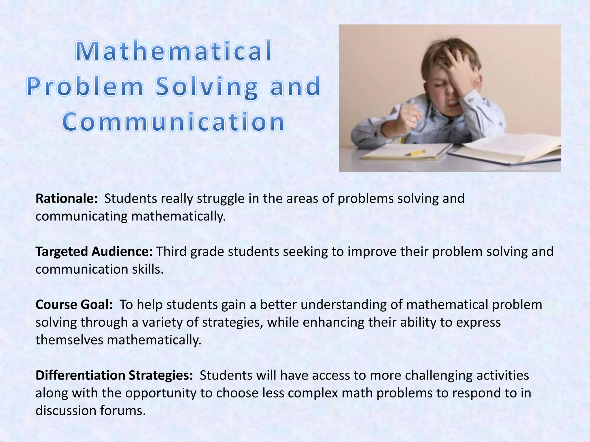 Rationale: Students really struggle in the areas of problems solving and
communicating mathematically.

Targeted Audience: Third grade students seeking to improve their problem solving and
communication skills.

Course Goal: To help students gain a better understanding of mathematical problem
solving through a variety of strategies, while enhancing their ability to express
themselves mathematically.

Differentiation Strategies: Students will have access to more challenging activities
along with the opportunity to choose less complex math problems to respond to in
discussion forums.
 