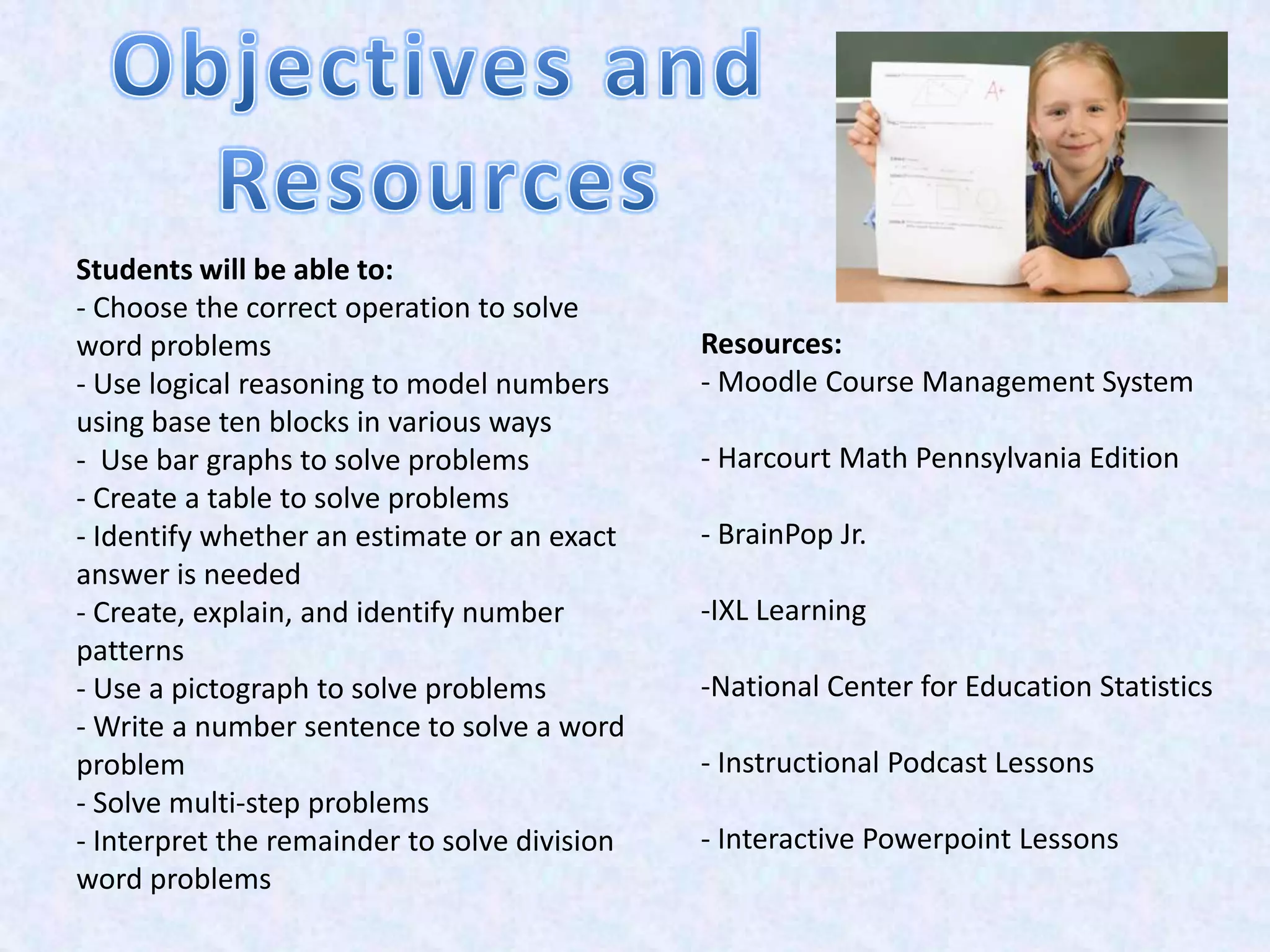 Students will be able to:
- Choose the correct operation to solve
word problems                                 Resources:
- Use logical reasoning to model numbers      - Moodle Course Management System
using base ten blocks in various ways
- Use bar graphs to solve problems            - Harcourt Math Pennsylvania Edition
- Create a table to solve problems
- Identify whether an estimate or an exact    - BrainPop Jr.
answer is needed
- Create, explain, and identify number        -IXL Learning
patterns
- Use a pictograph to solve problems          -National Center for Education Statistics
- Write a number sentence to solve a word
problem                                       - Instructional Podcast Lessons
- Solve multi-step problems
- Interpret the remainder to solve division   - Interactive Powerpoint Lessons
word problems
 