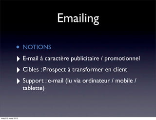 Emailing

                • NOTIONS
                ‣ E-mail à caractère publicitaire / promotionnel
                ‣ Cibles : Prospect à transformer en client
                ‣ Support : e-mail (lu via ordinateur / mobile /
                     tablette)



mardi 19 mars 2013
 