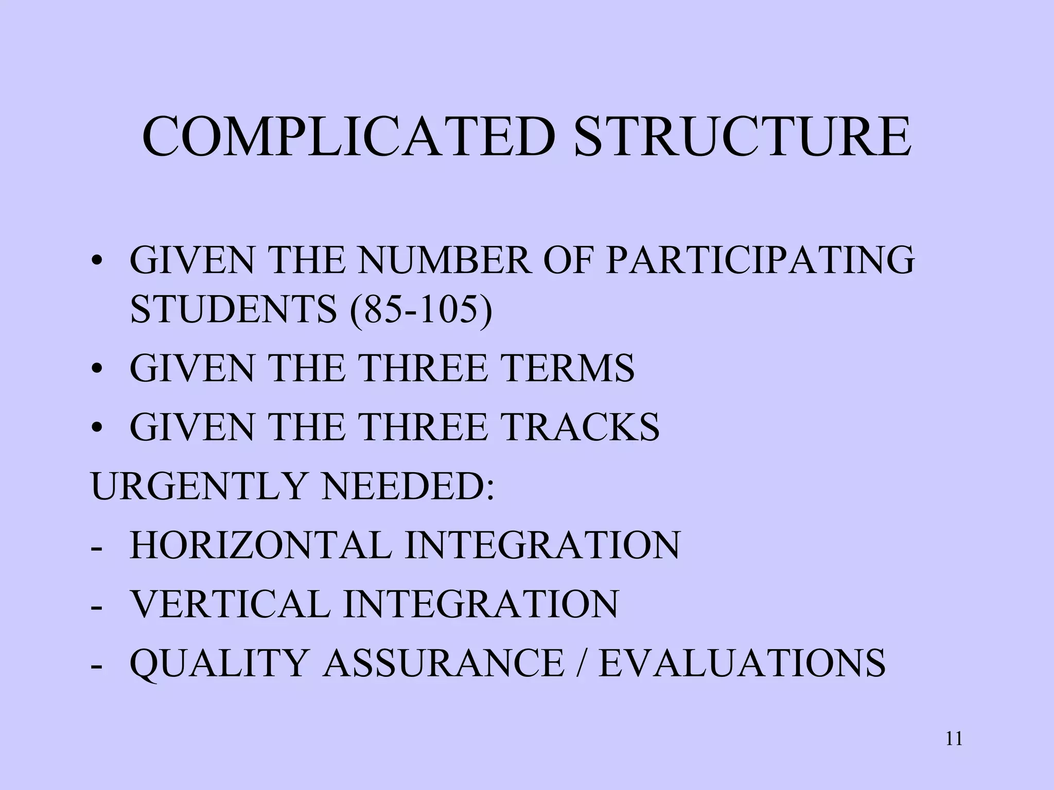 COMPLICATED STRUCTURE

• GIVEN THE NUMBER OF PARTICIPATING
  STUDENTS (85-105)
• GIVEN THE THREE TERMS
• GIVEN THE THREE TRACKS
URGENTLY NEEDED:
- HORIZONTAL INTEGRATION
- VERTICAL INTEGRATION
- QUALITY ASSURANCE / EVALUATIONS
                                      11
 