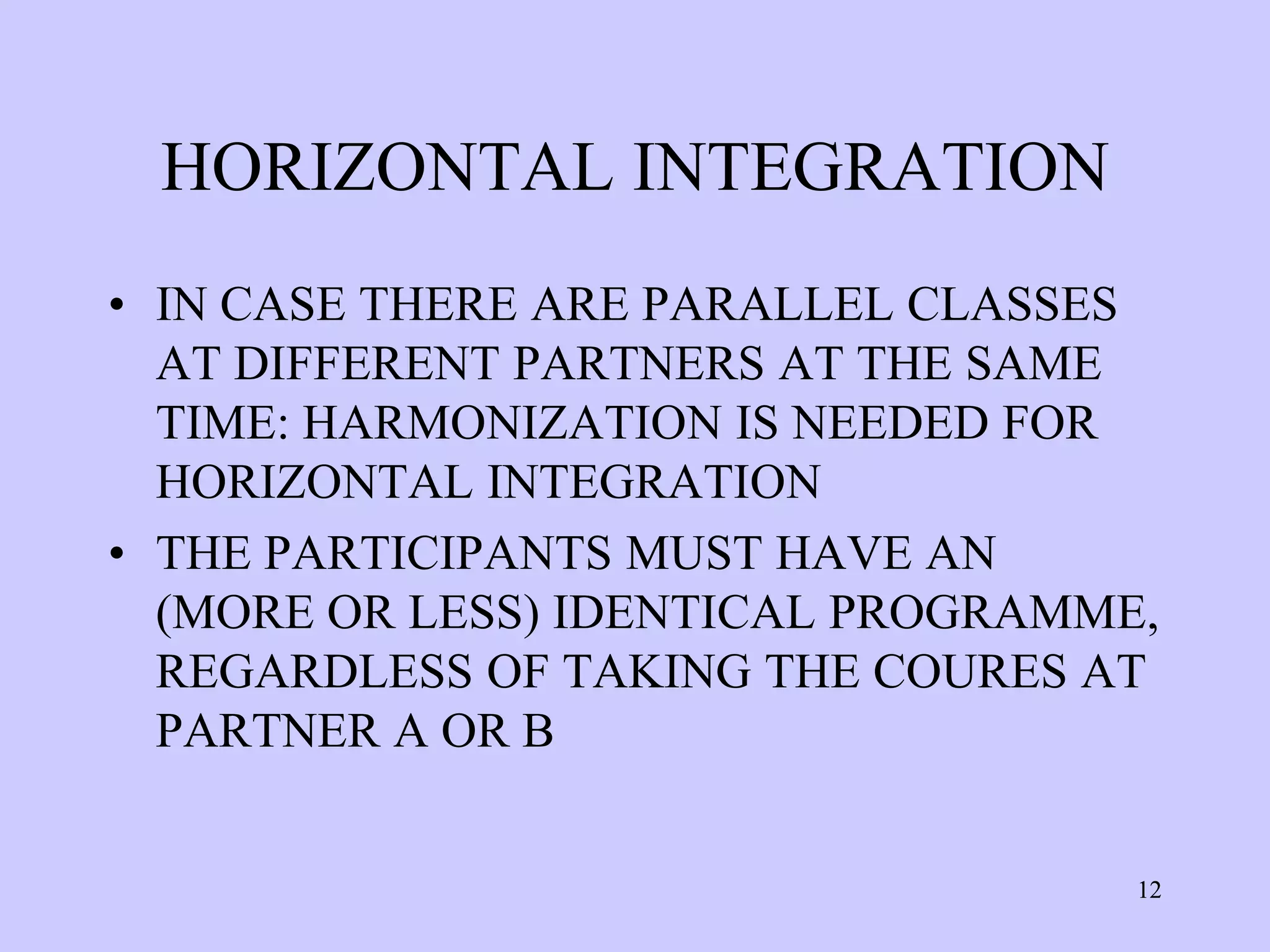 HORIZONTAL INTEGRATION
• IN CASE THERE ARE PARALLEL CLASSES
  AT DIFFERENT PARTNERS AT THE SAME
  TIME: HARMONIZATION IS NEEDED FOR
  HORIZONTAL INTEGRATION
• THE PARTICIPANTS MUST HAVE AN
  (MORE OR LESS) IDENTICAL PROGRAMME,
  REGARDLESS OF TAKING THE COURES AT
  PARTNER A OR B


                                    12
 