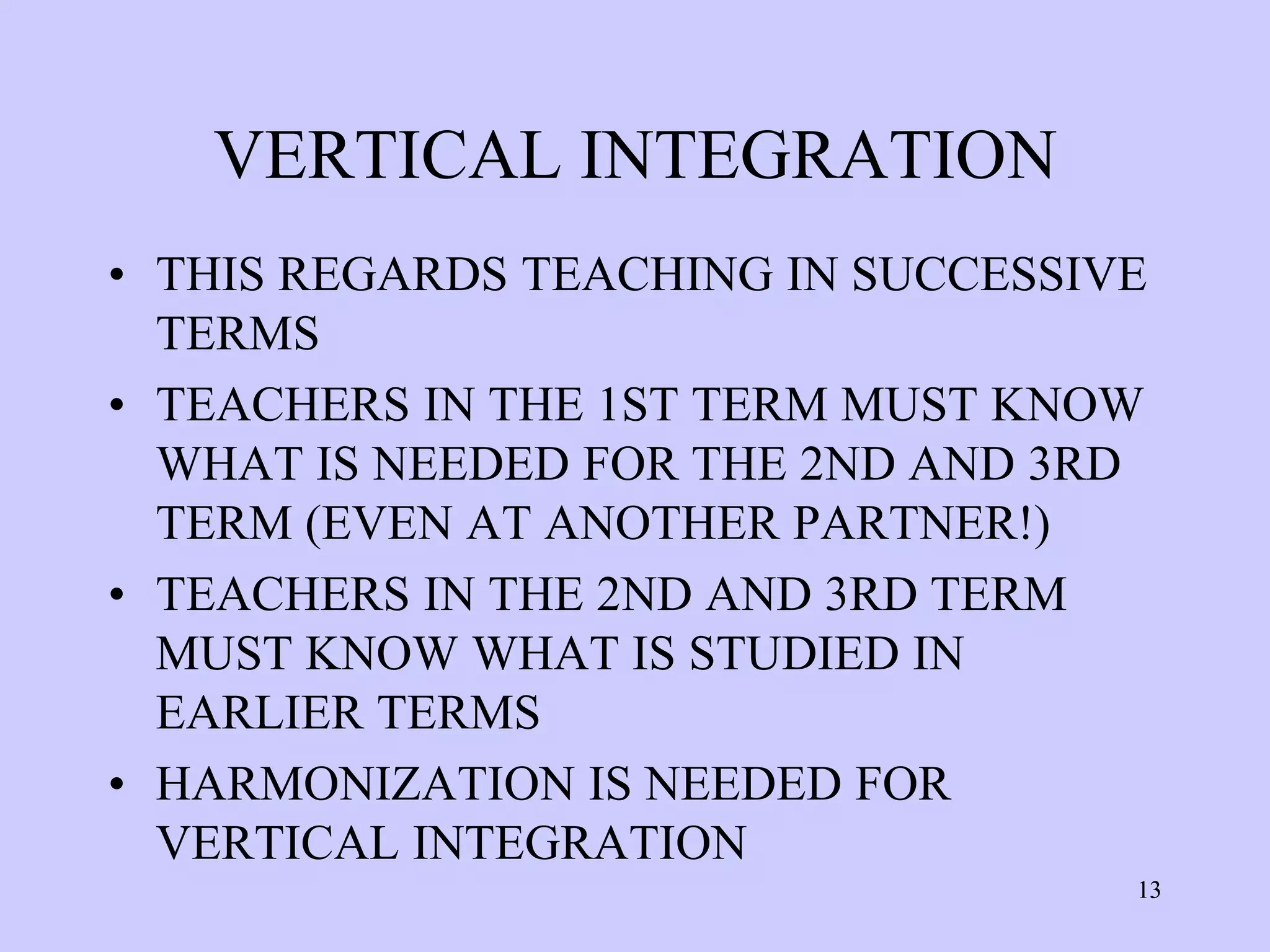 VERTICAL INTEGRATION
• THIS REGARDS TEACHING IN SUCCESSIVE
  TERMS
• TEACHERS IN THE 1ST TERM MUST KNOW
  WHAT IS NEEDED FOR THE 2ND AND 3RD
  TERM (EVEN AT ANOTHER PARTNER!)
• TEACHERS IN THE 2ND AND 3RD TERM
  MUST KNOW WHAT IS STUDIED IN
  EARLIER TERMS
• HARMONIZATION IS NEEDED FOR
  VERTICAL INTEGRATION
                                    13
 