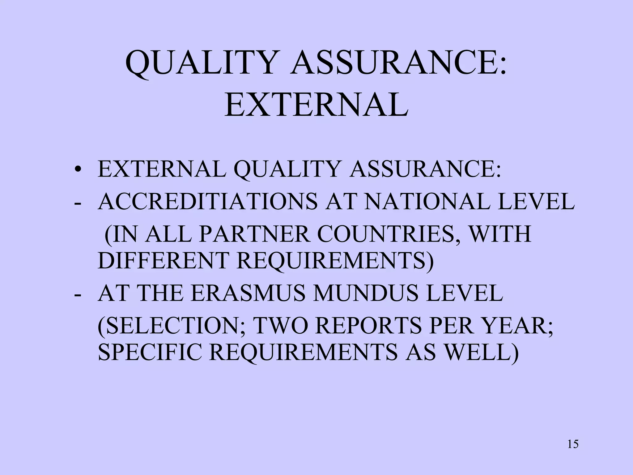 QUALITY ASSURANCE:
       EXTERNAL
• EXTERNAL QUALITY ASSURANCE:
- ACCREDITIATIONS AT NATIONAL LEVEL
   (IN ALL PARTNER COUNTRIES, WITH
  DIFFERENT REQUIREMENTS)
- AT THE ERASMUS MUNDUS LEVEL
  (SELECTION; TWO REPORTS PER YEAR;
  SPECIFIC REQUIREMENTS AS WELL)


                                  15
 