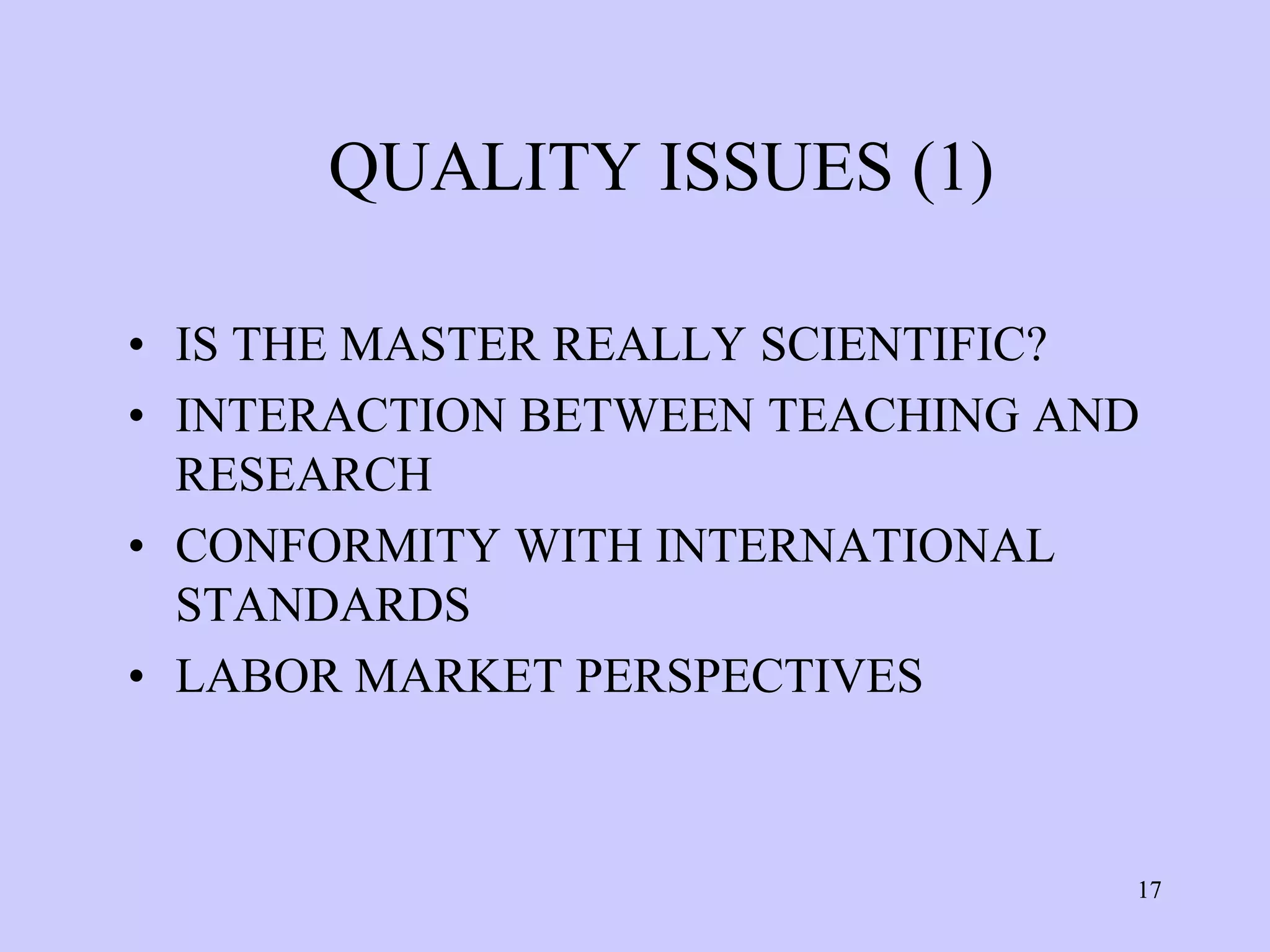 QUALITY ISSUES (1)

• IS THE MASTER REALLY SCIENTIFIC?
• INTERACTION BETWEEN TEACHING AND
  RESEARCH
• CONFORMITY WITH INTERNATIONAL
  STANDARDS
• LABOR MARKET PERSPECTIVES



                                 17
 