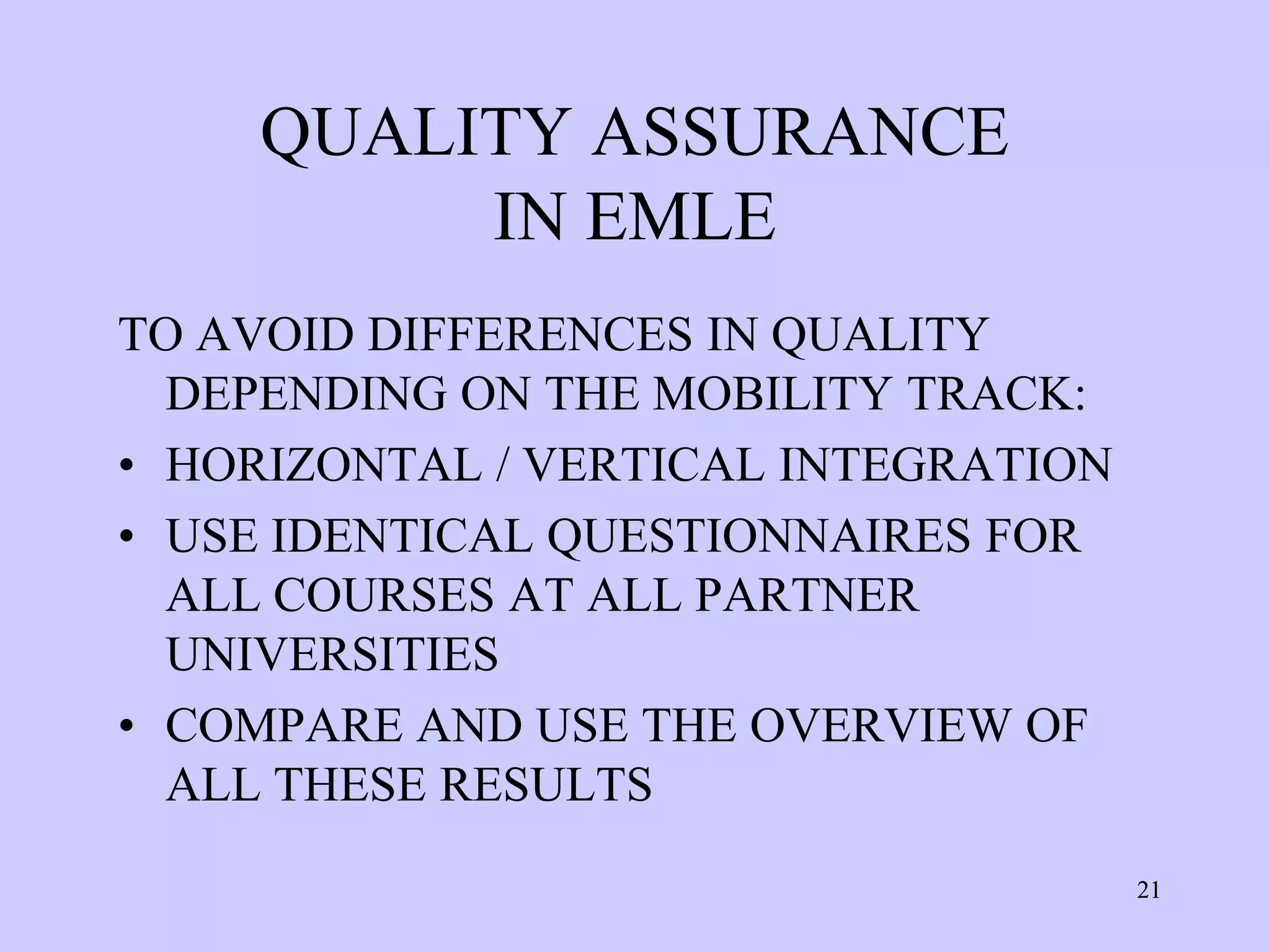 QUALITY ASSURANCE
          IN EMLE
TO AVOID DIFFERENCES IN QUALITY
  DEPENDING ON THE MOBILITY TRACK:
• HORIZONTAL / VERTICAL INTEGRATION
• USE IDENTICAL QUESTIONNAIRES FOR
  ALL COURSES AT ALL PARTNER
  UNIVERSITIES
• COMPARE AND USE THE OVERVIEW OF
  ALL THESE RESULTS
                                      21
 