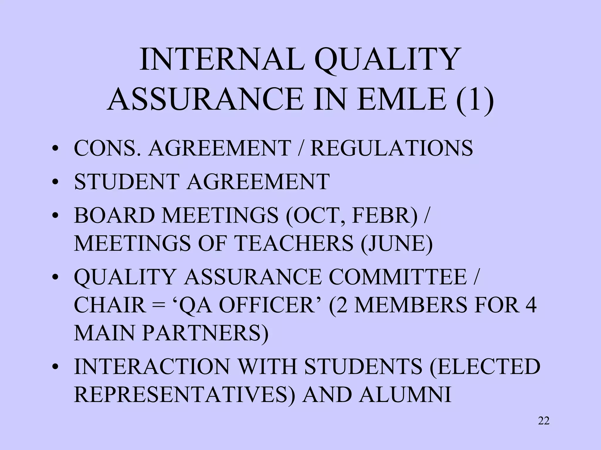 INTERNAL QUALITY
    ASSURANCE IN EMLE (1)
• CONS. AGREEMENT / REGULATIONS
• STUDENT AGREEMENT
• BOARD MEETINGS (OCT, FEBR) /
  MEETINGS OF TEACHERS (JUNE)
• QUALITY ASSURANCE COMMITTEE /
  CHAIR = ‘QA OFFICER’ (2 MEMBERS FOR 4
  MAIN PARTNERS)
• INTERACTION WITH STUDENTS (ELECTED
  REPRESENTATIVES) AND ALUMNI
                                      22
 