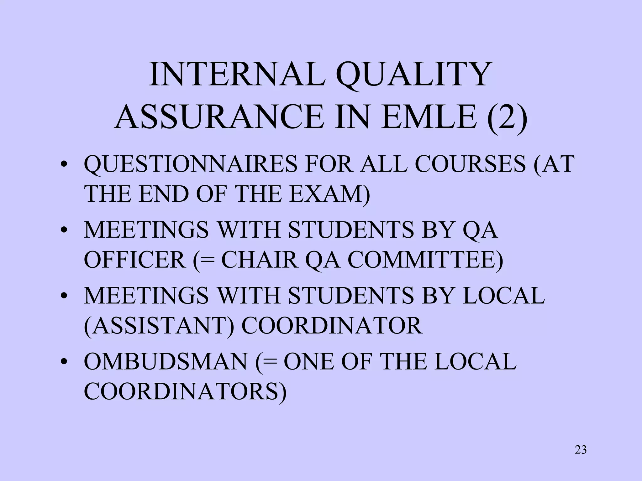 INTERNAL QUALITY
   ASSURANCE IN EMLE (2)
• QUESTIONNAIRES FOR ALL COURSES (AT
  THE END OF THE EXAM)
• MEETINGS WITH STUDENTS BY QA
  OFFICER (= CHAIR QA COMMITTEE)
• MEETINGS WITH STUDENTS BY LOCAL
  (ASSISTANT) COORDINATOR
• OMBUDSMAN (= ONE OF THE LOCAL
  COORDINATORS)

                                   23
 