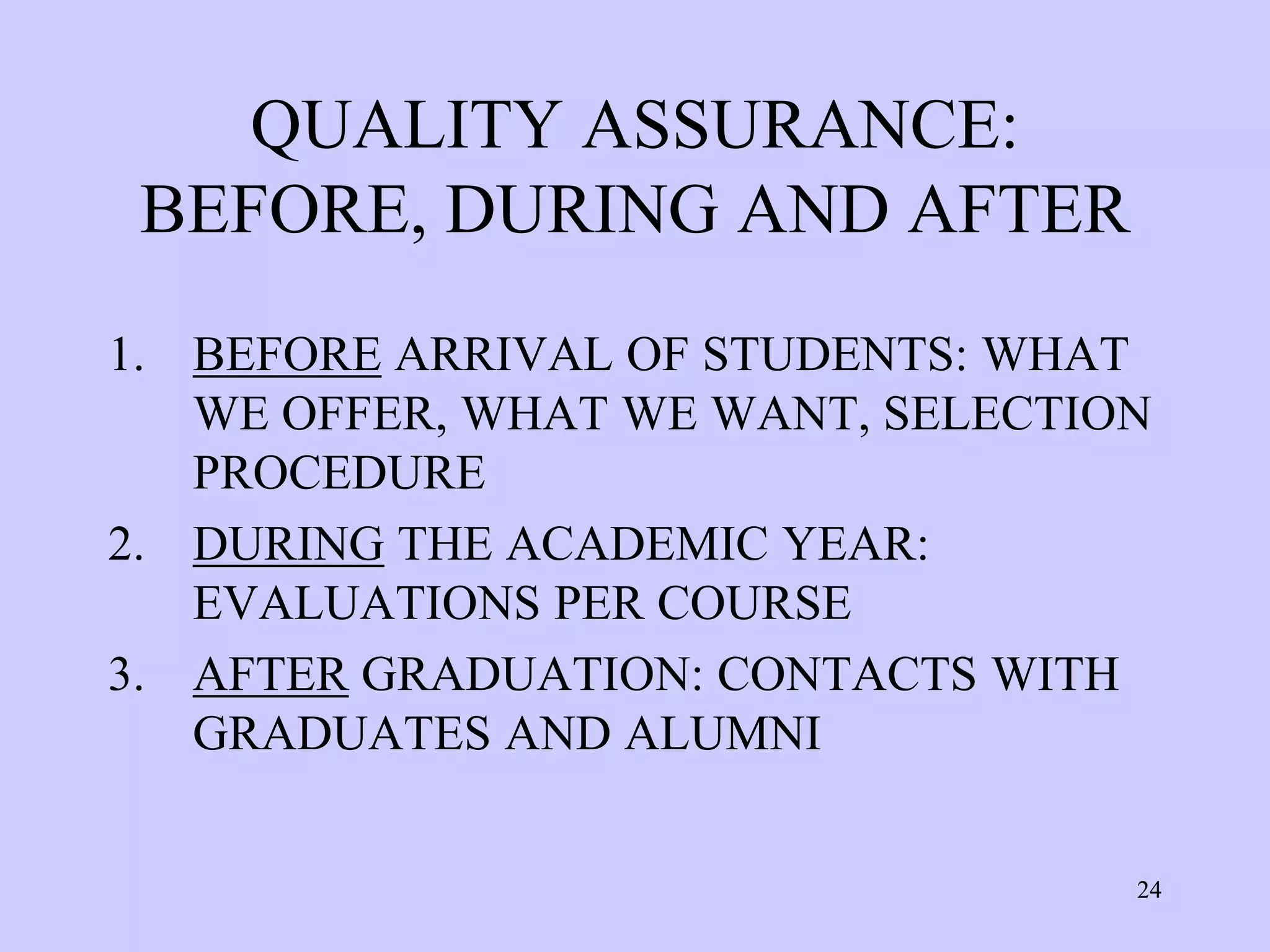 QUALITY ASSURANCE:
 BEFORE, DURING AND AFTER
1. BEFORE ARRIVAL OF STUDENTS: WHAT
   WE OFFER, WHAT WE WANT, SELECTION
   PROCEDURE
2. DURING THE ACADEMIC YEAR:
   EVALUATIONS PER COURSE
3. AFTER GRADUATION: CONTACTS WITH
   GRADUATES AND ALUMNI


                                   24
 