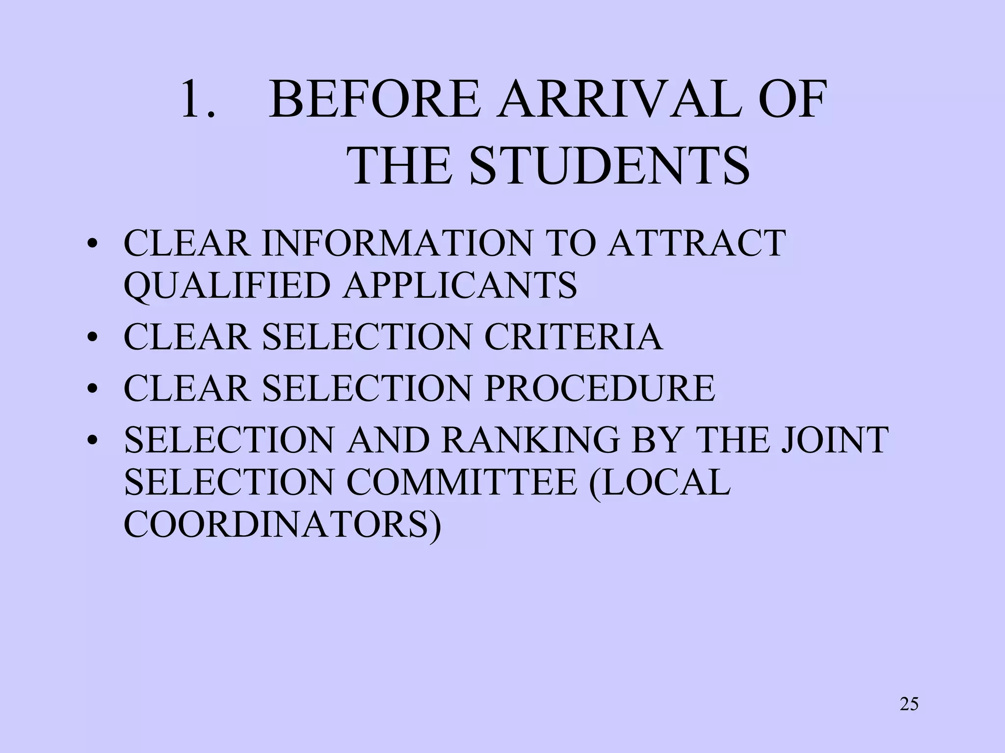 1. BEFORE ARRIVAL OF
         THE STUDENTS
• CLEAR INFORMATION TO ATTRACT
  QUALIFIED APPLICANTS
• CLEAR SELECTION CRITERIA
• CLEAR SELECTION PROCEDURE
• SELECTION AND RANKING BY THE JOINT
  SELECTION COMMITTEE (LOCAL
  COORDINATORS)



                                       25
 