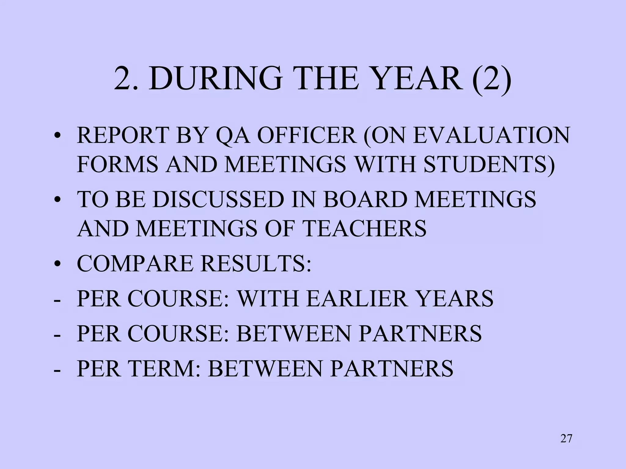 2. DURING THE YEAR (2)
• REPORT BY QA OFFICER (ON EVALUATION
  FORMS AND MEETINGS WITH STUDENTS)
• TO BE DISCUSSED IN BOARD MEETINGS
  AND MEETINGS OF TEACHERS
• COMPARE RESULTS:
- PER COURSE: WITH EARLIER YEARS
- PER COURSE: BETWEEN PARTNERS
- PER TERM: BETWEEN PARTNERS

                                    27
 
