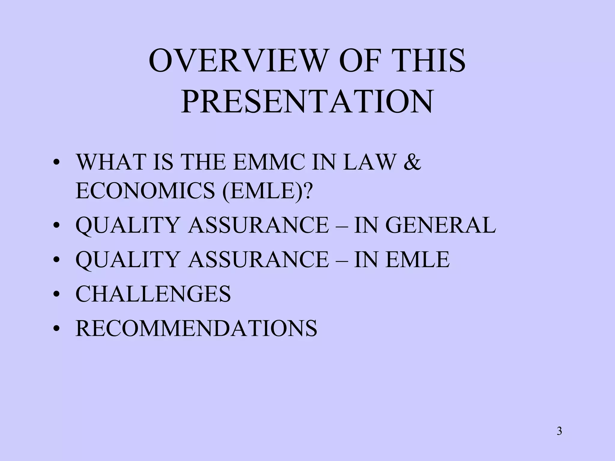 OVERVIEW OF THIS
       PRESENTATION
• WHAT IS THE EMMC IN LAW &
  ECONOMICS (EMLE)?
• QUALITY ASSURANCE – IN GENERAL
• QUALITY ASSURANCE – IN EMLE
• CHALLENGES
• RECOMMENDATIONS



                                   3
 