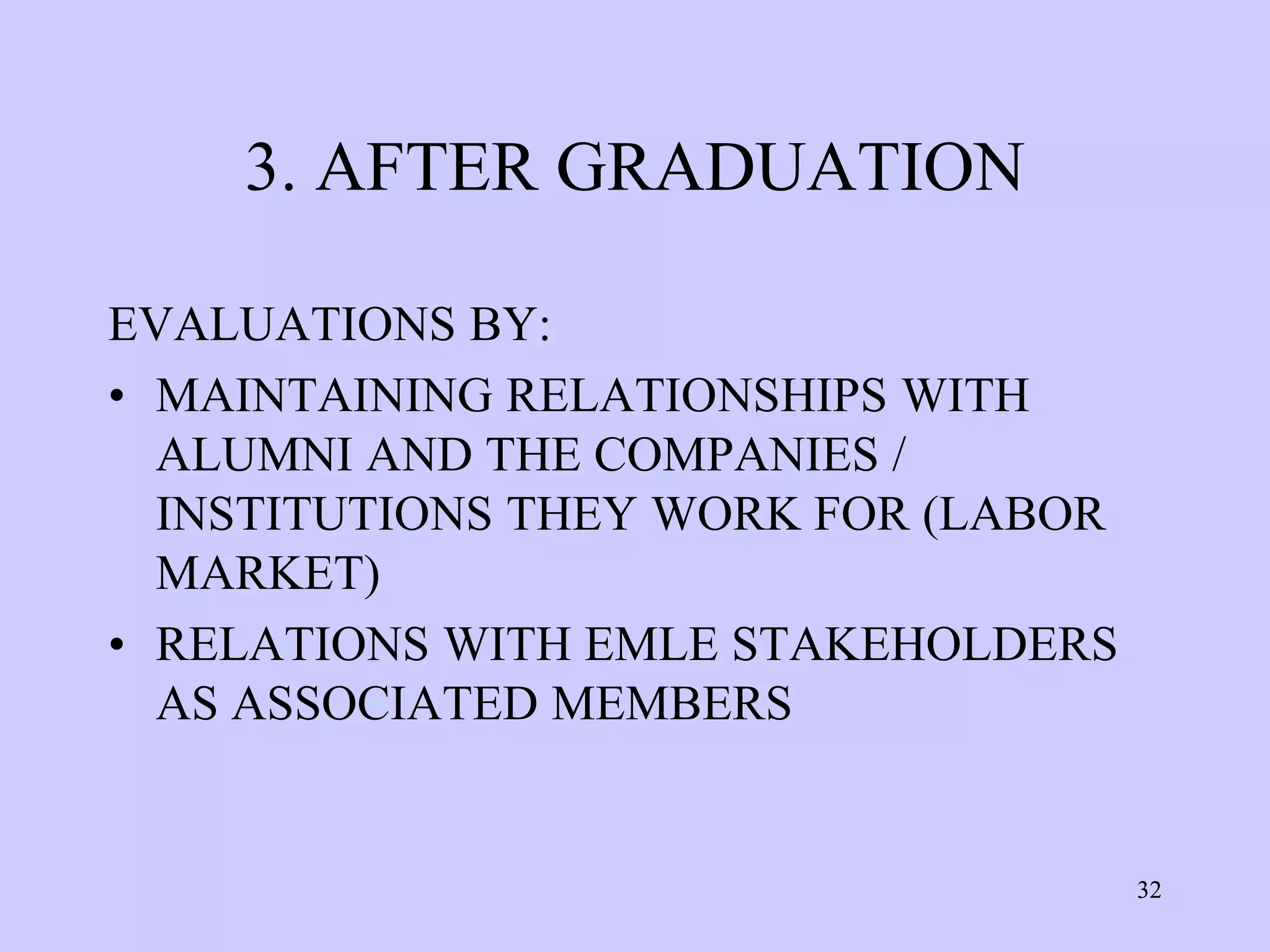 3. AFTER GRADUATION

EVALUATIONS BY:
• MAINTAINING RELATIONSHIPS WITH
  ALUMNI AND THE COMPANIES /
  INSTITUTIONS THEY WORK FOR (LABOR
  MARKET)
• RELATIONS WITH EMLE STAKEHOLDERS
  AS ASSOCIATED MEMBERS


                                      32
 