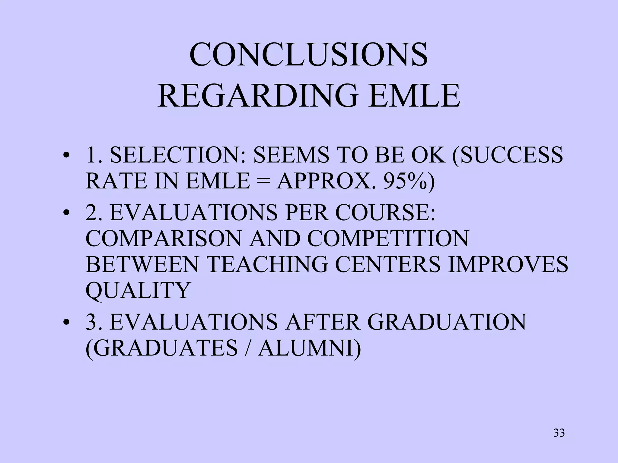 CONCLUSIONS
       REGARDING EMLE
• 1. SELECTION: SEEMS TO BE OK (SUCCESS
  RATE IN EMLE = APPROX. 95%)
• 2. EVALUATIONS PER COURSE:
  COMPARISON AND COMPETITION
  BETWEEN TEACHING CENTERS IMPROVES
  QUALITY
• 3. EVALUATIONS AFTER GRADUATION
  (GRADUATES / ALUMNI)


                                     33
 