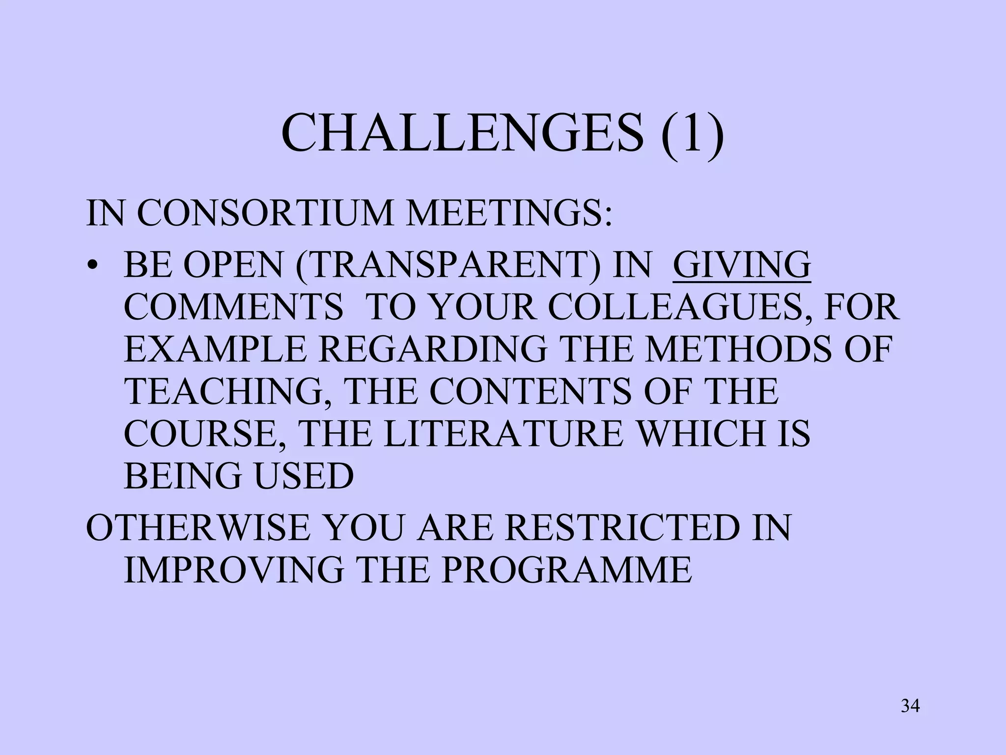CHALLENGES (1)
IN CONSORTIUM MEETINGS:
• BE OPEN (TRANSPARENT) IN GIVING
  COMMENTS TO YOUR COLLEAGUES, FOR
  EXAMPLE REGARDING THE METHODS OF
  TEACHING, THE CONTENTS OF THE
  COURSE, THE LITERATURE WHICH IS
  BEING USED
OTHERWISE YOU ARE RESTRICTED IN
  IMPROVING THE PROGRAMME


                                     34
 