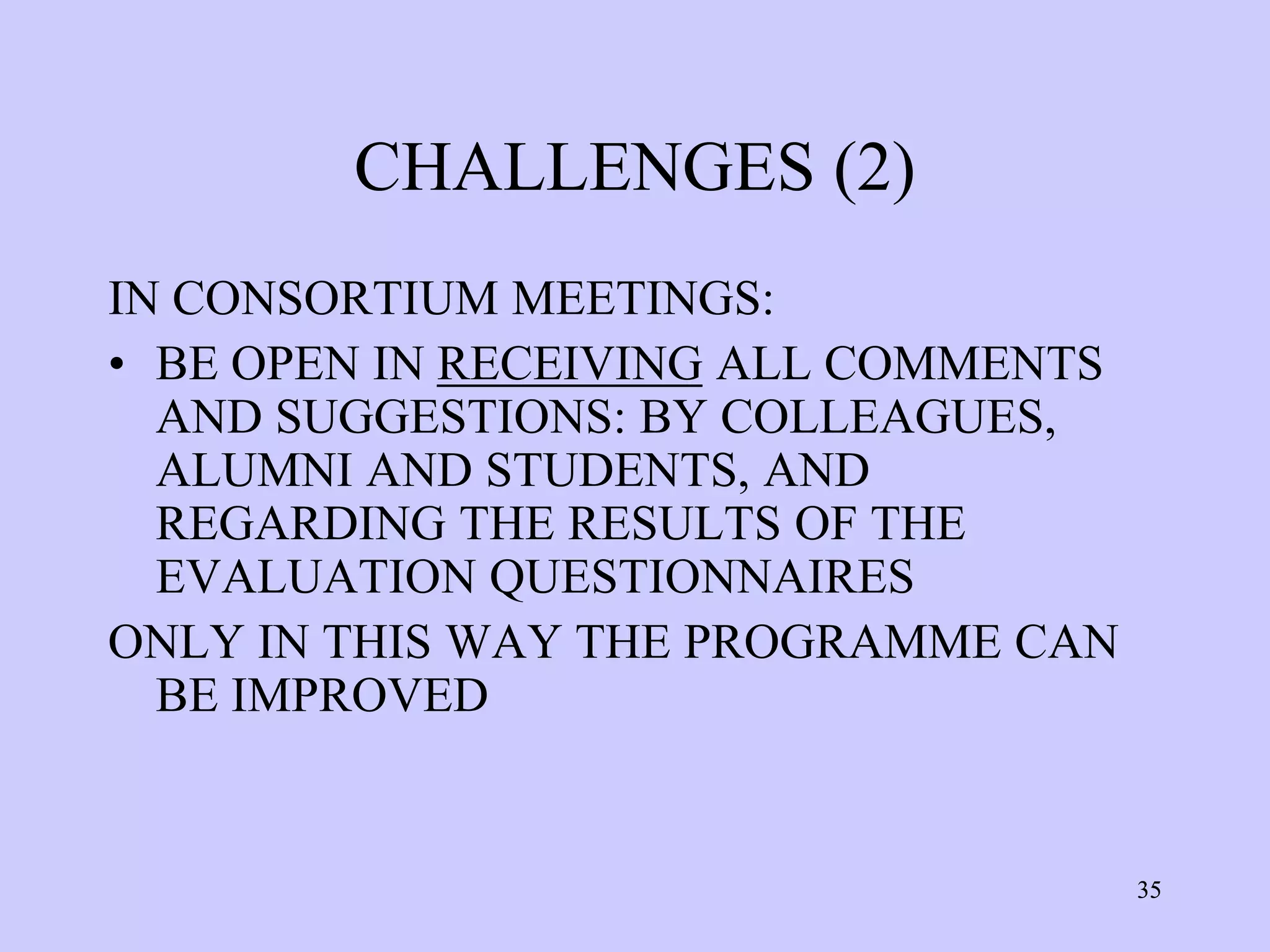 CHALLENGES (2)
IN CONSORTIUM MEETINGS:
• BE OPEN IN RECEIVING ALL COMMENTS
  AND SUGGESTIONS: BY COLLEAGUES,
  ALUMNI AND STUDENTS, AND
  REGARDING THE RESULTS OF THE
  EVALUATION QUESTIONNAIRES
ONLY IN THIS WAY THE PROGRAMME CAN
  BE IMPROVED


                                      35
 