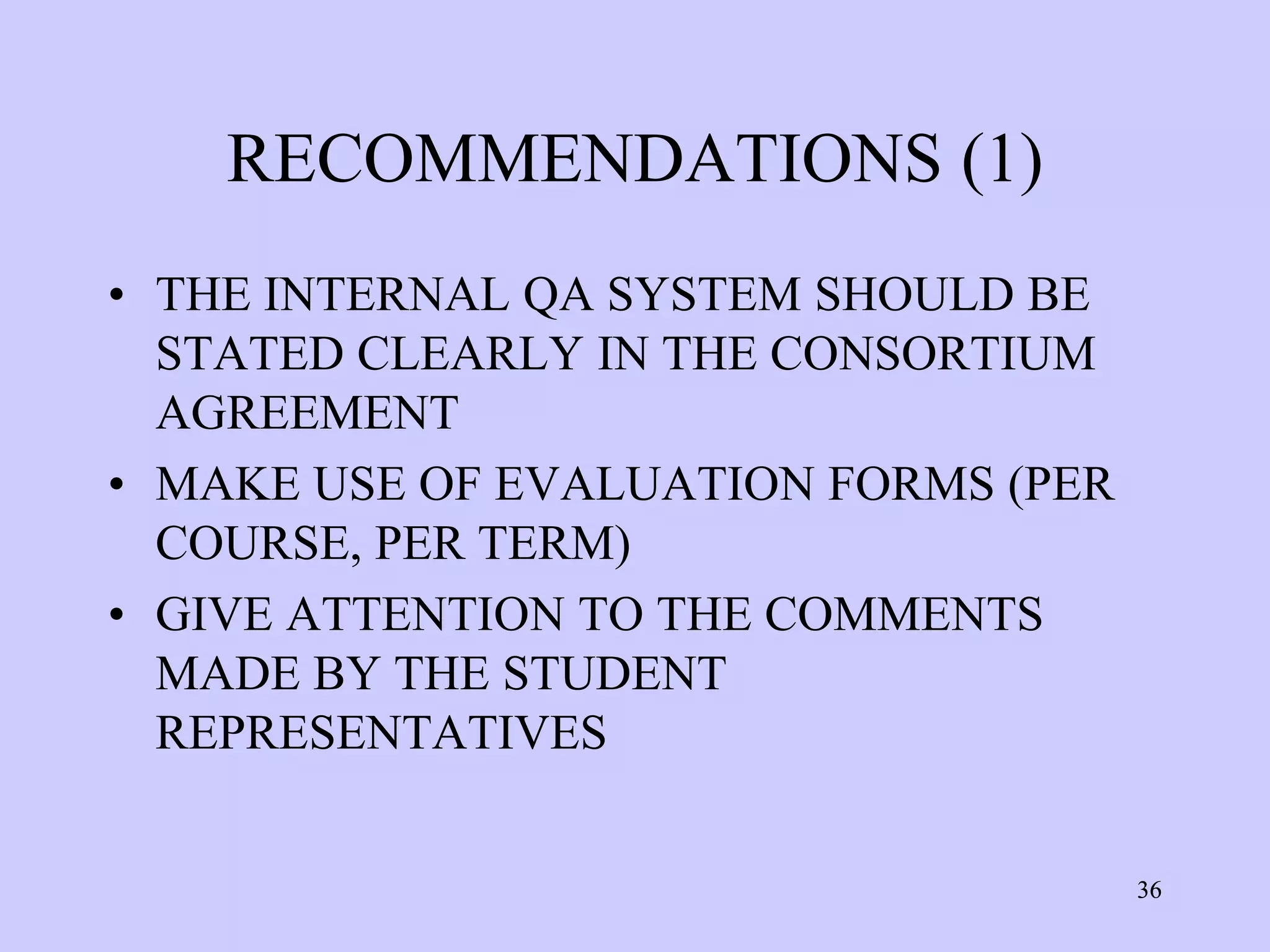 RECOMMENDATIONS (1)
• THE INTERNAL QA SYSTEM SHOULD BE
  STATED CLEARLY IN THE CONSORTIUM
  AGREEMENT
• MAKE USE OF EVALUATION FORMS (PER
  COURSE, PER TERM)
• GIVE ATTENTION TO THE COMMENTS
  MADE BY THE STUDENT
  REPRESENTATIVES


                                      36
 