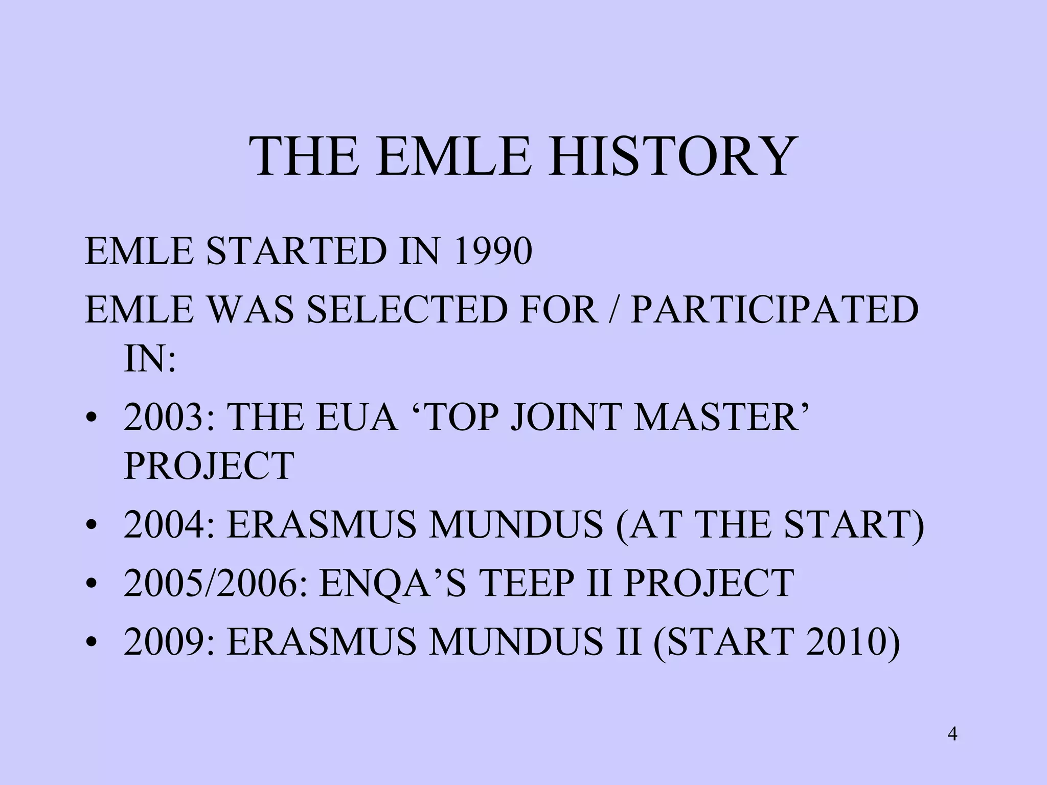THE EMLE HISTORY
EMLE STARTED IN 1990
EMLE WAS SELECTED FOR / PARTICIPATED
  IN:
• 2003: THE EUA ‘TOP JOINT MASTER’
  PROJECT
• 2004: ERASMUS MUNDUS (AT THE START)
• 2005/2006: ENQA’S TEEP II PROJECT
• 2009: ERASMUS MUNDUS II (START 2010)

                                         4
 